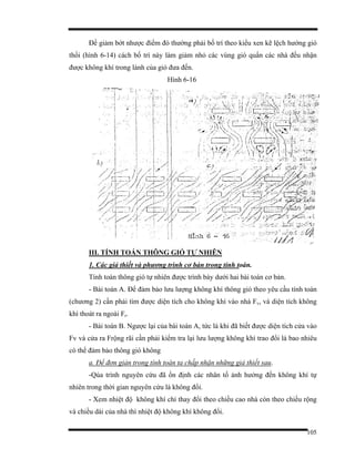 105
Để giảm bớt nhược điểm đó thường phải bố trí theo kiểu xen kẽ lệch hướng gió
thổi (hình 6-14) cách bố trí này làm giảm nhỏ các vùng gió quẩn các nhà đều nhận
được không khí trong lành của gió đưa đến.
Hình 6-16
III. TÍNH TOÁN THÔNG GIÓ TỰ NHIÊN
1. Các giả thiết và phương trình cơ bản trong tính toán.
Tính toán thông gió tự nhiên được trình bày dưới hai bài toán cơ bản.
- Bài toán A. Để đảm bảo lưu lượng không khí thông gió theo yêu cầu tính toán
(chương 2) cần phải tìm được diện tích cho không khí vào nhà Fv, và diện tích không
khí thoát ra ngoài Fr.
- Bài toán B. Ngược lại của bài toán A, tức là khi đã biết được diện tích cửa vào
Fv và cửa ra Frộng rãi cần phải kiểm tra lại lưu lượng không khí trao đổi là bao nhiêu
có thể đảm bảo thông gió không
a. Để đơn giản trong tính toán ta chấp nhận những giả thiết sau.
-Qúa trình nguyên cứu đã ổn định các nhân tố ảnh hưởng đến không khí tự
nhiên trong thời gian nguyên cứu là không đổi.
- Xem nhiệt độ không khí chỉ thay đổi theo chiều cao nhà còn theo chiều rộng
và chiều dài của nhà thì nhiệt độ không khí không đổi.
 