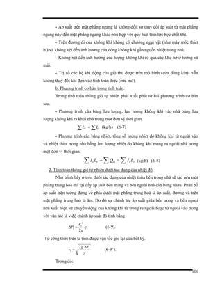 106
- Áp suất trên mặt phẳng ngang là không đổi, sự thay đổi áp suất từ mặt phẳng
ngang này đến mặt phẳng ngang khác phù hợp với quy luật tĩnh lực học chất khí.
- Trên đường đi của không khí không có chướng ngại vật (như máy móc thiết
bị) và không xét đến ảnh hưởng của dòng không khí gần nguồn nhiệt trong nhà.
- Không xét đến ảnh hưởng của lượng không khí rò qua các khe hở ở tường và
mái.
- Trị số các hệ khi động của gió thu được trên mô hình (cửa đóng kín) vẫn
không thay đổi khi đưa vào tính toán thực (cửa mở).
b. Phương trình cơ bản trong tính toán.
Trong tính toán thông gió tự nhiên phải xuất phát từ hai phương trình cơ bản
sau.
- Phương trình cân bằng lưu lượng, lưu lượng không khí vào nhà bằng lưu
lượng không khí ra khỏi nhà trong một đơn vị thời gian.
∑ ∑= rV LL (kg/h) (6-7)
- Phương trình cân bằng nhiệt, tổng số lượng nhiệt độ không khí từ ngoài vào
và nhiệt thừa trong nhà bằng lưu lượng nhiệt do không khí mang ra ngoài nhà trong
một đơn vị thời gian.
∑ ∑∑ =+ rrthVv LIQLI (kg/h) (6-8)
2. Tính toán thông gió tự nhiên dưới tác dụng của nhiệt độ.
Như trình bày ở trên dưới tác dụng của nhiệt thừa bên trong nhà sẽ tạo nên mặt
phẳng trung hoà mà tại đấy áp suất bên trong và bên ngoài nhà cân bằng nhau. Phân bố
áp suất trên tường đứng về phía dưới mặt phẳng trung hoà là áp suất. dương và trên
mặt phẳng trung hoà là âm. Do đó sự chênh lệc áp suất giữa bên trong và bên ngoài
nên xuất hiện sự chuyển động của không khí từ trong ra ngoài hoặc từ ngoài vào trong
với vận tốc là v độ chênh áp suất đó tính bằng
γ.
2
2
1
1
g
V
P =∆ (6-9).
Từ công thức trên ta tính được vận tốc gío tại cửa bất kỳ.
γ
1
1
.2 Pg
v
∆
= (6-9’).
Trong đó:
 