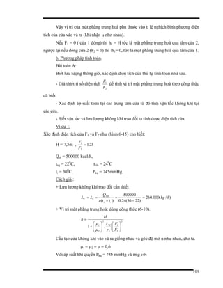 109
Vậy vị trí của mặt phẳng trung hoà phụ thuộc vào tỉ lệ nghịch bình phương diện
tích của cửa vào và ra (khi nhận µ như nhau).
Nếu F1 = 0 ( cửa 1 đóng) thì h1 = H tức là mặt phẳng trung hoà qua tâm cửa 2,
ngược lại nếu đóng cửa 2 (F2 = 0) thì h1= 0, tức là mặt phẳng trung hoà qua tâm cửa 1.
b. Phương pháp tính toán.
Bài toán A:
Biết lưu lượng thông gió, xác định diện tích cửa thứ tự tính toán như sau.
- Gỉả thiết tỉ số diện tích
2
1
F
F
để tính vị trí mặt phẳng trung hoà theo công thức
đã biết.
- Xác định áp suất thừa tại các trung tâm cửa từ đó tính vận tốc không khí tại
các cửa.
- Biết vận tốc và lưu lượng không khí trao đổi ta tính được diện tích cửa.
Ví dụ 1:
Xác định diện tích cửa F1 và F2 như (hình 6-15) cho biết:
H = 7,5m , 25,1
2
1
=
F
F
Qth = 500000 kcal/h,
tng = 220
C, tvlv = 240
C
tr = 300
C, Pkq = 745mmHg.
Cách giải:
+ Lưu lượng không khí trao đổi cần thiết
)( vr
TH
rV
ttc
Q
LL
−
==
)2230(24,0
500000
−
= )/(000.260 hkg=
+ Vị trí mặt phẳng trung hoà: dùng công thức (6-10).
2
2
1
2
2
1
.1 ⎟⎟
⎠
⎞
⎜⎜
⎝
⎛
⎟⎟
⎠
⎞
⎜⎜
⎝
⎛
+
=
F
F
H
h
r
ng
γ
γ
µ
µ
Cấu tạo cửa không khí vào và ra giống nhau và góc độ mở α như nhau, cho ta.
µ1 = µ2 = µ = 0,6
Với áp suất khí quyển Pkq = 745 mmHg và ứng với
 