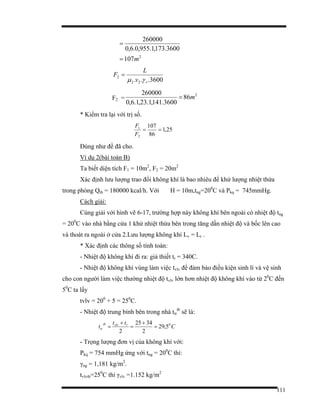 111
2
107
3600.173,1.955,0.6,0
260000
m=
=
3600... 22
2
rv
L
F
γµ
=
F2 =
2
86
3600.141,1.23,1.6,0
260000
m=
* Kiểm tra lại với trị số.
25,1
86
107
2
1
==
F
F
Đúng như đề đã cho.
Ví dụ 2(bài toán B)
Ta biết diện tích F1 = 10m2
, F2 = 20m2
Xác định lưu lượng trao đổi không khí là bao nhiêu để khử lượng nhiệt thừa
trong phòng Qth = 180000 kcal/h. Với H = 10m,tng=200
C và Pkq = 745mmHg.
Cách giải:
Cùng giải với hình vẽ 6-17, trường hợp này không khí bên ngoài có nhiệt độ tng
= 200
C vào nhà bằng cửa 1 khử nhiệt thừa bên trong tăng dần nhiệt độ và bốc lên cao
và thoát ra ngoài ở cửa 2.Lưu lượng không khí Lv = Lr .
* Xác định các thông số tính toán:
- Nhiệt độ không khí đi ra: giả thiết tr = 340C.
- Nhiệt độ không khí vùng làm việc tvlv để đảm bảo điều kiện sinh lí và vệ sinh
cho con người làm việc thường nhiệt độ tvlv lớn hơn nhiệt độ không khí vào từ 20
C đến
50
C ta lấy
tvlv = 200
+ 5 = 250
C.
- Nhiệt độ trung bình bên trong nhà ttr
tb
sẽ là:
C
tt
t rvlvtb
tr
0
5,29
2
3425
2
=
+
=
+
=
- Trọng lượng đơn vị của không khí với:
Pkq = 754 mmHg ứng với tng = 200
C thì:
γng = 1,181 kg/m2
.
tvlvtb=250
C thì γvlv =1.152 kg/m2
 