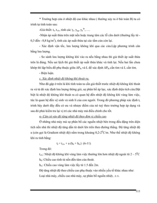 113
* Trường hợp cửa ở nhiệt độ cao khác nhau ( thường xảy ra ở bài toán B) ta có
trình tự tính toán sau:
-Gỉả thiết: tr, tvlv, tính các γr, γng, γtr
tb
,…..
-Nhận áp suất thừa trên mặt nền hoặc trung tâm các lỗ cữa dưới (thường lấy từ -
0,3 đến - 0,8 kg/m2
), tính các áp suất thừa tại các tấm cửa còn lại.
- Xác định vận tốc, lưu lượng không khí qua các cửa.Lập phương trình cân
bằng lưu lượng.
- So sánh lưu lượng không khí vào ra nếu bằng nhau thì giả thiết áp suất thừa
trên là đúng. Nếu sai lệch thì giả thiết áp suất thừa khác và tính lại. Nếu hai lần chưa
khớp thì lập biểu đồ phụ thuộc giữa ∆Pth và L để xác định ∆Pth cần tìm và L cần tìm.
- Biện luận.
c. Xác định nhiệt độ không khí thoát ra.
Như đã gặp ở trên là khi tính toán ta cần giả thiết trước nhiệt độ không khí thoát
ra và từ đó xác định lưu lượng thông gió, sự phân bố áp lực, xác định diện tích cửa.Đặt
biệt là nhiệt độ không khí thoát ra có quan hệ đến nhiệt độ không khí vùng làm việc,
tức là quan hệ đến vệ sinh và sinh lí của con người. Trong đó phương pháp xác định tr
trình bày dưới đây đều có ưu và nhược điểm của nó tuỳ theo trường hợp áp dụng và
sau đó phải kiểm tra lại vị trí các nhà máy mà điều chỉnh cho tốt.
α- Căn cứ vào độ tăng nhiệt độ theo đơn vị chiều cao.
Ở những nhà máy mà sự phân bố các nguồn nhiệt bên trong đều đặng trên diện
tích nền nhà thì nhiệt độ tăng dần từ dưới lên trên theo đường thẳng. Độ tăng nhiệt độ
a (còn gọi là Gradient nhiệt độ) nằm trong khoảng 0,2-20
C/m. Như thế nhiệt độ không
khí ra tính bằng:
tr = tvlv + a (h0 + hlv) (6-11)
Trong đó:
tvlv: Nhiệt độ không khí vùng làm việc thường lớn hơn nhiệt độ ngoài từ 2 – 50
C
h0: Chiều cao tính từ nền đến tâm cửa thoát.
hlv: Chiều cao vùng làm việc lấy từ 1.5 đến 2m.
Độ tăng nhiệt độ theo chiều cao phụ thuộc vào nhiều yếu tố khác nhau như:
Loại nhà máy, chiều cao nhà máy, sự phân bố nguồn nhiệt, .v.v.
 
