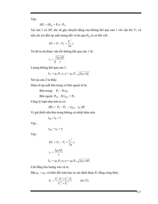 117
Vậy:
∆P1 = (Pkq + P1) - Px.
Tại cửa 1 có ∆P1 tức sẽ gây chuyển động của không khí qua cửa 1 với vận tốc V1 và
nếu chỉ xét đến áp suất tương đối và bỏ qua Pkq ta có thể viết.
γ
g
V
PPP X
2
2
1
11 =−=∆
Từ đó ta rút được vận tốc không khí qua cửa 1 là:
γ
1
1
.2 Pg
v
∆
=
Lượng không khí qua cửa 1:
L1 = µ1.F1.v1.γ = µ1.F1. 1..2 fg ∆γ
Xét tại cửa 2 ta thấy:
Hiệu số áp suất bên trong và bên ngoài sẽ là:
Bên trong: Px – H.γtr.
Bên ngoài: Pkq – H.γng. + P2.
Cũng lý luận như trên ta có:
∆P2 = Px – P2 - (γng – γtr )H
Vì giả thiết trên bên trong không có nhiệt thừa nên:
tng = ttr = t
Vậy :
γng = γtr = γ
Vậy:
γ.
2
2
2
22
g
v
PPP X =−=∆
γ
2
2
.2 Pg
v
∆
=
L2 = µ2.F2.v2.γ = µ2.F2. 2..2 Pg ∆γ
Cân bằng lưu lượng vào và ra.
Đặt µ1 = µ2, và biến đổi toán học ta xác định được Px bằng công thức:
2
2
2
1
2
2
21
2
1 ..
FF
PFPF
Px
+
+
= (6-17)
 