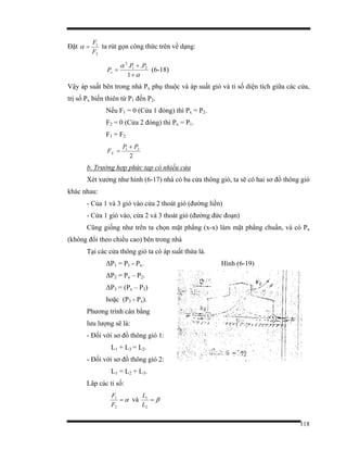118
Đặt
2
1
F
F
=α ta rút gọn công thức trên về dạng:
α
α
+
+
=
1
.. 21
2
PP
Px (6-18)
Vậy áp suất bên trong nhà Px phụ thuộc và áp suất gió và tỉ số diện tích giữa các cửa,
trị số Px biến thiên từ P1 đến P2.
Nếu F1 = 0 (Cửa 1 đóng) thì Px = P2.
F2 = 0 (Cửa 2 đóng) thì Px = P1.
F1 = F2
2
21 PP
FX
+
=
b. Trường hợp phức tạp có nhiều cửa
Xét xưởng như hình (6-17) nhà có ba cửa thông gió, ta sẽ có hai sơ đồ thông gió
khác nhau:
- Của 1 và 3 gió vào cửa 2 thoát gió (đường liền)
- Cửa 1 gió vào, cửa 2 và 3 thoát gió (đường đức đoạn)
Cũng giống như trên ta chọn mặt phẳng (x-x) làm mặt phẳng chuẩn, và có Px
(không đổi theo chiều cao) bên trong nhà
Tại các cửa thông gió ta có áp suất thừa là.
∆P1 = P1 - Px. Hình (6-19)
∆P2 = Px – P2.
∆P3 = (Px – P3)
hoặc (P3 - Px).
Phương trình cân bằng
lưu lượng sẽ là:
- Đối với sơ đồ thông gió 1:
L1 + L3 = L2.
- Đối với sơ đồ thông gió 2:
L1 = L2 + L3.
Lâp các tỉ số:
α=
2
1
F
F
và β=
2
1
L
L
 