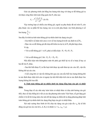 119
Giải các phương trình cân bằng lưu lượng trên ứng với từng sơ đồ thông gió ta
rút được công thức tính toán tổng quát cho Px như sau:
22
2
2
1
2
...
βα
βα
+
=
PP
PX (6-19)
Vậy trường hợp có nhiều cửa thông gió, ngoài sự phụ thuộc đã nói trên Px còn
phụ thuộc vào sư phấn bố lưu lượng vào và ra (chỉ phụ thuộc vào bình phương tỉ số
lưu lượng
2
1
L
L
)
Sau đây là trình tự tính toán thông gió tự nhiên dưới tác dụng của gió:
- Gỉa thiết tỉ số diện tích cửa α và tỉ số lưu lượng β từ đó xác định trị số Px,
- Dựa vào sơ đồ thông gió đã chọn để kiểm tra lại trị số Px đã phù hợp chưa.
Ví dụ:
+ Với sơ đồ thông gió 1 và Px phải có điều kiện : P2 <PX<P1: P3.
+ Với sơ đồ thông gió 2 thì : P2: P3 < PX <P1.
Nếu điều kiện trên khôngthoả mãn thì phải giả thiết lại trị số α hoặc β hay cả
hai để tìm Px khác.
- Sau khi biết được Px ta lần lượt tính được áp suất thừa tại các cửa ∆Pi, vận tốc
không khí tại các cửa.
- Cuối cùng khi có vận tốc không khí qua các cửa nếu biết lưu lượng không khí
ta xác định được diện tích cửa và ngược lại nếu biết diện tích cửa ta xác định được lưu
lượng không khí trao đổi.
4- Tính toán thông gió tự nhiên dưới tác dụng tổng hợp của gió và nhiệt
thừa.
Trong thực tế các nhà máy luôn luôn có nhiệt thừa và chịu ảnh hưởng của gió
thổi, theo số liệu thống kê ở tất cả các địa phương trên nước Việt Nam, số giờ lặng gió
chiếm tỉ lệ rất bé trong năm cho nên để tận dụng ưu điểm đó ta dùng phương pháp tính
toán thông gió tự nhiên dưới tác dụng tổng hợp của gió và nhiệt thừa.
Xét một xưởng theo hình (6-18) chịu tác dụng của gío (vận tốc vg, hệ số khi
động của gió tại các cửa là k1, k, K3) và nhiệt ( tt > tN , γng > γtr).
 