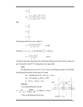 121
2
1
L
L
=β
β
)(.2.
)(.2.
222
111
qu
xr
Xng
PPgF
PPgF
−
−
=
γµ
γµ
Đặt:
2
1
F
F
=α
2
1
η
η
η =
r
ng
γ
γ
δ =
Giải phương trình trên ta rút ra được Px.
222
2
2
1
22
...
δβα
βδηα
++
+
=
qu
x
PP
P (6-20).
Nếu lấy µ1 = µ2 = µ3 = µ. Và cho rằng 1≈
r
ng
γ
γ
thì ta có.
22
2
2
1
2
..
βα
βα
+
+
=
qu
x
PP
P (6-21)
Trường tự tính toán cũng giống như trường hợp thông gió tự nhiên dưới tác dụng của
gió chỉ cần chú ý tính P2
qư
ở trường hợp có tác dụng nhiệt.
Ví dụ.
Xác định diện tích các cửa F1, F2, F3, theo sơ đồ thông gió hình (6-21) để đảm
bảo thông gió khử nhiệt cho phù hợp với xưởng.
Qth = 500.000 kcal/h: H= 10m, Vgió = 4 m/s
Pkq = 745 mmHg, tng=200
C, tr=340
C
k1 = 0,6, k2 = -0,4, k3 = -0,2.
Cách giải:
* Lưu lượng không khí trao đổi.
skghkg
ttc
Q
L
ngr
th
/42/000.151
)2034(24,0
500000
)(
==
−
=
−
=
* Theo sơ đồ thông gió đã cho lập
 