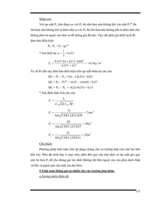 123
Nhận xét:
Với áp suất Px tính được so với P1 thì nhỏ hơn nên không khí vào nhà P2
qư
thì
lớn hơn nên không khí ra khỏi nhà so với P3 thì lớn hơn nên không khí ra khỏi nhà chứ
không phải từ ngoài vào như sơ đồ thông gió đã cho. Vậy cần phải giả thiết lại β để
đảm bảo điều kiện
P1: P3 > Px >p2
qư
* Giả thiết lại 333,0
3
1
==α
( ) 2
22
222
/31,0
5,0333,0
68,05,06,0.333,0
mkgPx −=
+
−+
=
Trị số Px lần này đảm bảo điều kiện trên áp suất thừa tại các cửa:
∆P1 = P1 – Px = 0,6 – (-0,31) = 0,91
∆P2 = Px – P2
qư
= -0,31 – (-0,68) = 0,37
∆P3 = P3 – Px = -0,2-(-0,31) = 0,11.
* Xác định diện tích các cửa
pg
L
F
ngI
i
i
∆
=
..2 γµ
2
1 6,7
91,0.811,1.81,9.26,0
21
mF ==
2
2 24
37,0.13,1.81,9.26,0
42
mF ==
2
3 22
11,0.18,1.81,9.26,0
21
mF ==
Chú thích:
Phương pháp tính toán trên áp dụng chung cho cả trường hợp cửa mái hai bên
đều mở. Như đã trình bày ở mục trên, phía đón gió cửa mái phải có áp suất gío quy
ước bé hơn Px để cho thông gió lợi nhất (không khí bên ngoài vào cửa phía dưới thấp
và bốc ra ngoài qua cửa mặt của hai bên)
5.Tính toán thông gió tự nhiên cho các trường hợp khác.
a.Xưởng nhiều khẩu độ
 