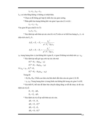 125
LI =L2 , LIII = L4.
LII: coi như bằng không vì không có nhiệt thừa.
* Chọn sơ đồ thông gió hợp lý nhất cho các gian xưởng.
* Phân phối lưu lượng không khí vào gian I qua cửa (1) và (6) :
L2 = L1 + L6.
Vào gian III qua cửa(5) và (7):
L4=L5 +L7.
* Xác định áp suất thừa tại các cửa (6) và (7) trên cơ sở biết lưu lượng L6, L7 và
diện tích cửa F6, F7.
II
XY
gF
L
PPP
γµ .2..
. 2
6
2
2
6
6 =−=∆
II
ZY
gF
L
PPP
γµ .2..
. 2
7
2
2
7
7 =−=∆
γII: trọng lượng đơn vị của không khí ở gian II, vì gian II không toả nhiệt nên γII= γng.
* Xác định áp suất gió quy ước tại các cữa mái
P2
qư
=P2 – HI(γng – γI)
P3
qư
=P3 – HII(γng – γII)
Vì γng = γII → P3
qư
=P3
P4
qư
=P4 – HIII(γng – γIII)
Trong đó
+ HI, HII, HIII: Chiều cao tâm cửa bên dưới dến tâm cửa các gian I, II, III.
+ γI, γIII: Trọng lượng đơn vị trung bình của không khí trong các gian I và III.
* Giả thiết Py thế nào để đảm bảo chuyển động đúng sơ đồ đã chọn, từ đó xác
định các trị số:
Px = Py –∆P6
PZ = Py –∆P7
* Xác định các trị số áp suất thừa tại các cửa.
∆P1 = P1 –Px
∆P2 = Px –P2
qư
∆P3 = Py –P3
∆P4 = P2 –P4
qư
 