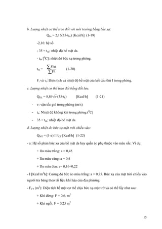b. Lượng nhiệt cơ thể trao đổi với môi trường bằng bức xạ:
Qbx = 2,16(35-tbx) [Kcal/h] (1-19)
-2,16: hệ số
- 35 = tda: nhiệt độ bề mặt da.
- tbx [0
C]: nhiệt độ bức xạ trong phòng.
tbx =
∑
∑
i
iFi
F
τ
(1-20)
Fi và τi: Diện tích và nhiệt độ bề mặt của kết cấu thứ I trong phòng.
c. Lượng nhiệt cơ thể trao đổi bằng đối lưu.
QĐL = 8,89 v (35-tk) [Kcal/h] (1-21)
- v: vận tốc gió trong phòng (m/s)
- tk: Nhiệt độ không khí trong phòng (0
C)
- 35 = tda: nhiệt độ bề mặt da.
d. Lượng nhiệt do bức xạ mặt trời chiếu vào:
QMT = (1-a) I FCT [Kcal/h] (1-22)
- a: Hệ số phản bức xạ của bề mặt da hay quần áo phụ thuộc vào màu sắc. Ví dụ:
+ Da màu trắng: a = 0,45
+ Da màu vàng: a = 0,4
+ Da màu đen: a= 0,16÷0,22
- I [Kcal/m2
h]: Cường độ bức áo màu trắng: a = 0,75. Bức xạ của mặt trời chiếu vào
người tra bảng theo tài liệu khí hậu của địa phương.
- FCT (m2
): Diện tích bề mặt cơ thể chịu bức xạ mặt trờivà có thể lấy như sau:
+ Khi đứng: F = 0,6. m2
+ Khi ngồi: F = 0,25 m2
15
 