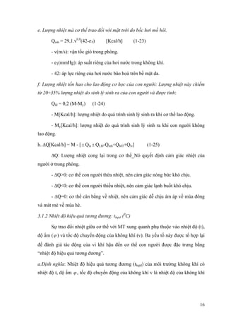 e. Lượng nhiệt mà cơ thể trao đổi với mặt trời do bốc hơi mồ hôi.
Qmh = 29,1.v0,8
(42-eT) [Kcal/h] (1-23)
- v(m/s): vận tốc gió trong phòng.
- eT(mmHg): áp suất riêng của hơi nước trong không khí.
- 42: áp lực riêng của hơi nước bão hoà trên bề mặt da.
f: Lượng nhiệt tổn hao cho lao động cơ học của con người: Lượng nhiệt này chiếm
từ 20÷35% lượng nhiệt do sinh lý sinh ra của con người và được tính:
Qlđ = 0,2 (M-My) (1-24)
- M[Kcal/h]: lượng nhiệt do quá trình sinh lý sinh ra khi cơ thể lao động.
- My[Kcal/h]: lượng nhiệt do quá trình sinh lý sinh ra khi con người không
lao động.
h. ∆Q[Kcal/h] = M - [ Q± lx ± QLĐ-Qmh+QMT+Qlv] (1-25)
∆Q: Lượng nhiệt cong lại trong cơ thể_Nó quyết định cảm giác nhiệt của
người ở trong phòng.
- ∆Q>0: cơ thể con người thừa nhiệt, nên cảm giác nóng bức khó chịu.
- ∆Q<0: cơ thể con người thiếu nhiệt, nên cảm giác lạnh buốt khó chịu.
- ∆Q=0: cơ thể cân bằng về nhiệt, nên cảm giác dễ chịu ám áp về mùa đông
và mát mẻ về mùa hè.
3.1.2 Nhiệt độ hiệu quả tương đương: thqtd (0
C)
Sự trao đổi nhiệt giữa cơ thể với MT xung quanh phụ thuộc vào nhiệt độ (t),
độ ẩm (ϕ ) và tốc độ chuyển động của không khí (v). Ba yếu tố này được tổ hợp lại
để đánh giá tác động của vi khí hậu đến cơ thể con người được đặc trưng bằng
“nhiệt độ hiệu quả tương đương”.
a.Định nghĩa: Nhiệt độ hiệu quả tương đương (thqtd) của môi trường không khí có
nhiệt độ t, độ ẩm ϕ , tốc độ chuyển động của không khí v là nhiệt độ của không khí
16
 
