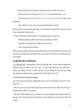 Dựa vào kích thước, cỡ hạt bụi mà người ta chia ra thành các loại sau:
- Khói hoặc mây: là các hạt có δ < 0,1 µ m và chuyển động Brao_noi
- Khói hoặc mây: là các hạt có δ = 0,1÷10 µ m rơi với tốc độ đều trong
không khí.
- Bụi: là hạt có d >10 µ m và rơi trong không khí có gia tốc.
Nồng độ bụi trong tự nhiên phụ thuộc vào địa điểm: Ở nông thôn, rừng núi ít bụi
hơn ở thành phố và khu đô thị…
Tất cả các loại bụi đều gây hại đối với con người dưới các dạng sau:
- Biến dạng dần cơ phổi do bụi silic, bụi amiăng, bui XM…
- Gây độc do thở phải bụi chì (Bb), bụi Asen (As)
- Gây vàng da do thở bụi kẽm.
Muốn giảm tốt nhất lượng bụi trong không khí ta phải tiến hành lọc bụi trước khi
đưa khi đưa không khí vào phòng, hút và làm sạch bụi khí thải trước khi thải vào
môi trường.
4.2 Khí độc hại: có nhiều loại.
4.2.1 Mùi hôi thối: Thường được sinh ra từ nhà bếp, khu vệ sinh trong các phòng thí
nghiệm, trong các phân xưởng sản xuất… và quá trình phân huỷ các chất hữu cơ
trong môi trường. Ở nước ta, điều kiện giữ vệ sinh không tốt, thời tiết mưa nắng
thất thường tạo điều kiện cho sự phát triển mùi hôi thối, nấm mốc…
4.2.2 Khí độc hại trong công nghiệp:
Các nhà máy sản xuất công nghiệp đều sinh ra các loại khi độc hại như CO, CO2,
SO2, Nox…
- Khí CO: sinh ra do quá trình cháy không hoàn toàn khi đốt nhiên liệu là than, là
loại khí độc hại đối với con người.
- Khí SO2: là khí không màu, có mùi khó chịu. Ảnh hưởng đến hệ hô hấp và làm tổn
thương phổi. Khí SO2 được hình thành do đốt nhiên liệu có chứa hợp chất lưu
huỳnh.
21
 
