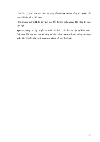 - Hơi Clo (Cl2): có mùi khó chịu, tác dụng đến bộ máy hô hấp, nồng độ cao làm rối
loạn nhịp tim và gây tử vong.
- Hơi Clorua hyđrô (HCl): Gây run giật, tổn thương phế quản có khả năng ăn mòn
kim loại.
Ngoài ra, trong các dây chuyền sản suất, còn sinh ra các chất khí độc hại khác nhau.
Tuỳ theo thời gian tiếp xúc và nồng độ của chúng mà có thể ảnh hưởng trực tiếp
hoặc gián tiếp đến sức khoẻ con người và các hệ sinh thái khác.
22
 