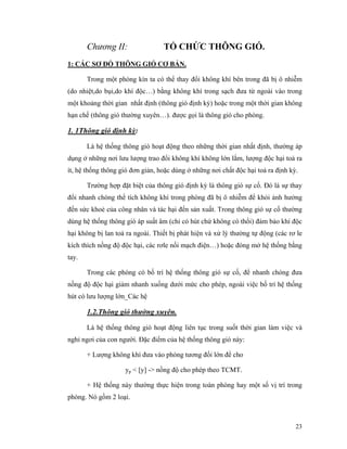 23
Chương II: TỔ CHỨC THÔNG GIÓ.
1: CÁC SƠ ĐỒ THÔNG GIÓ CƠ BẢN.
Trong một phòng kín ta có thể thay đổi không khí bên trong đã bị ô nhiễm
(do nhiệt,do bụi,do khí độc…) bằng không khí trong sạch đưa từ ngoài vào trong
một khoảng thời gian nhất định (thông gió định kỳ) hoặc trong một thời gian không
hạn chế (thông gió thường xuyên…). được gọi là thông gió cho phòng.
1. 1Thông gió định kỳ:
Là hệ thống thông gió hoạt động theo những thời gian nhất định, thường áp
dụng ở những nơi lưu lượng trao đổi không khí không lớn lắm, lượng độc hại toả ra
ít, hệ thống thông gió đơn giản, hoặc dùng ở những nơi chất độc hại toả ra định kỳ.
Trường hợp đặt biệt của thông gió định kỳ là thông gió sự cố. Đó là sự thay
đổi nhanh chóng thể tích không khí trong phòng đã bị ô nhiễm để khỏi ảnh hưởng
đến sức khoẻ của công nhân và tác hại đến sản xuất. Trong thông gió sự cố thường
dùng hệ thống thông gió áp suất âm (chỉ có hút chứ không có thổi) đảm bảo khí độc
hại không bị lan toả ra ngoài. Thiết bị phát hiện và xử lý thường tự động (các rơ le
kích thích nồng độ độc hại, các rơle nối mạch điện…) hoặc đóng mở hệ thống bằng
tay.
Trong các phòng có bố trí hệ thống thông gió sự cố, để nhanh chóng đưa
nồng độ độc hại giảm nhanh xuống dưới mức cho phép, ngoài việc bố trí hệ thống
hút có lưu lượng lớn_Các hệ
1.2.Thông gió thường xuyên.
Là hệ thống thông gió hoạt động liên tục trong suốt thời gian làm việc và
nghỉ ngơi của con người. Đặc điểm của hệ thống thông gió này:
+ Lượng không khí đưa vào phòng tương đối lớn để cho
yp < [y] -> nồng độ cho phép theo TCMT.
+ Hệ thống này thường thực hiện trong toàn phòng hay một số vị trí trong
phòng. Nó gồm 2 loại.
 