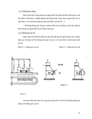 24
1.2.1.Thông gió chung:
Được thực hiện trong phòng mà nguồn độc hại phân bố đều (trường học, nhà
hát, bệnh viện) hoặc ở những phòng mà không đoán trước được nguồn độc hại sẽ
xuất hiện ở vị trí nào(cửa hàng ăn,quán giải khát, câu lạc bộ….)
+ Hệ thống thông gió chung có nhược điểm là nơi không có độc hại cũng bị
ảnh hưởng của nguồn độc hại nơi khác tràng qua.
1.2.2.Thông gió cục bộ.
Được thực hiện để thải chất trực tiếp chất độc hại từ nguồn phát sinh ra ngoài
(thải cục bộ) hoặc là thổi không khí sạch vào các vị trí cần thiết và biết trước (thổi
cục bộ
Hình 2-1- Thông gió cục bộ Hình 2-1- Thông gió tải chỗ
Tuỳ theo điều kiện thực tế, trong một công trình có thể vừa kết hợp thông gió
chung vừa thông gió cục bộ.
Hình 2.1
Hình 2.2
 