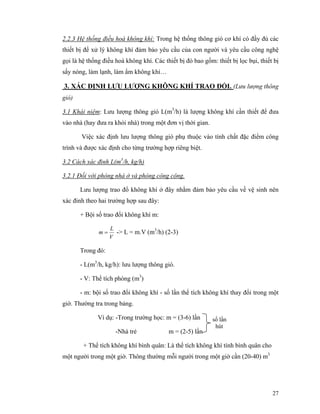 27
2.2.3 Hệ thống điều hoà không khí: Trong hệ thống thông gió cơ khí có đầy đủ các
thiết bị để xử lý không khí đảm bảo yêu cầu của con người và yêu cầu công nghệ
gọi là hệ thống điều hoà không khí. Các thiết bị đó bao gồm: thiết bị lọc bụi, thiết bị
sấy nóng, làm lạnh, làm ẩm không khí…
3. XÁC ĐỊNH LƯU LƯỢNG KHÔNG KHÍ TRAO ĐỔI. (Lưu lượng thông
gió)
3.1 Khái niệm: Lưu lượng thông gió L(m3
/h) là lượng không khí cần thiết để đưa
vào nhà (hay đưa ra khỏi nhà) trong một đơn vị thời gian.
Việc xác định lưu lượng thông gió phụ thuộc vào tính chất đặc điểm công
trình và được xác định cho từng trường hợp riêng biệt.
3.2 Cách xác đinh L(m3
/h, kg/h)
3.2.1 Đối với phòng nhà ở và phòng công cộng.
Lưu lượng trao đổ không khí ở đây nhằm đảm bảo yêu cầu về vệ sinh nên
xác đinh theo hai trường hợp sau đây:
+ Bội số trao đổi không khí m:
V
L
m = -> L = m.V (m3
/h) (2-3)
Trong đó:
- L(m3
/h, kg/h): lưu lượng thông gió.
- V: Thể tích phòng (m3
)
- m: bội số trao đổi không khí - số lần thể tích không khí thay đổi trong một
giờ. Thường tra trong bảng.
Ví dụ: -Trong trường học: m = (3-6) lần
-Nhà trẻ m = (2-5) lần
+ Thể tích không khí bình quân: Là thể tích không khí tính bình quân cho
một người trong một giờ. Thông thường mỗi người trong một giờ cần (20-40) m3
số lần
hút
 
