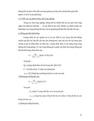 28
không khí tuỳ theo tính chất của từng phòng mà chọn tiêu chuẩn bình quân đầu
người và hệ số m cho phù hợp.
3.2.2 Đối với các phân xưởng, nhà công nghiệp:
Trong các nhà công nghiệp, không khí bị nhiễm bẩn do các quá trình công
nghệ, toả nhiệt,toả chất độc… từ các thiết bị sản xuất. Nhiệm vụ chính là phải xác
định được lưu lượng không khí đưa vào trong phòng để khử hết chất độc hại này.
a) Thông gió khử nhiệt thừa.
Lượng nhiệt do các nguồn toả ra từ các thiết bị vào trong nhà khi không
truyền qua hết các lớp kết cấu bao che (tường,mái, cửa) mà còn lưu lại trong gian
xưởng ta gọi là nhiệt thừa, ký hiệu Qth. Lượng nhiệt thừa có tác dụng nung nóng
không khí trong phòng. Vì vậy trong thông gió ta phải xác đinh lưu lượng thông gió
để khử hết lượng nhiệt thừa này.
L =
)( VR
th
ttC
Q
−
[kg/h; m3
/h] (2-4)
Trong đó :
Qth: Lượng nhiệt thừa còn lại trong nhà. (KCa1/h)
C = 0,24 [Kcal/h]: Tỉ nhiệt của không khí
tR, tV [0
C]:Nhiệt độ của không khí đi ra và đi vào nhà
b)Thông gió chống độc hại.
L =
0yy
G
cf
CÐ
−
[Kg/h] (2-5)
Trong đó:
- CÐG [Kg/h]: Lượng chất độc toả ra trong một giờ.
- 0; yycf [mg/g hay g/kg]: nồng độ độc hại cho phép và nồng độ độc hại của
không khí đưa vào.
c) Thông gió chống hơi nước.
 