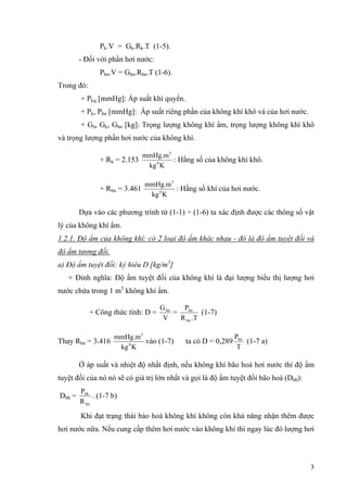 Pk.V = Gk.Rk.T (1-5).
- Đối với phần hơi nước:
Phn.V = Ghn.Rhn.T (1-6).
Trong đó:
+ Pkq [mmHg]: Áp suất khí quyển.
+ Pk, Phn [mmHg]: Áp suất riêng phần của không khí khô và của hơi nước.
+ Gâ, Gk, Ghn [kg]: Trọng lượng không khí ẩm, trọng lượng không khí khô
và trọng lượng phần hơi nước của không khí.
+ Rk = 2.153
Kkg
mmHg.m
0
3
: Hằng số của không khí khô.
+ Rhn = 3.461
Kkg
mmHg.m
0
3
: Hằng số khí của hơi nước.
Dựa vào các phương trình từ (1-1) ÷ (1-6) ta xác định được các thông số vật
lý của không khí ẩm.
1.2.1. Độ ẩm của không khí: có 2 loại độ ẩm khác nhau - đó là độ ẩm tuyệt đối và
độ ẩm tương đối.
a) Độ ẩm tuyệt đối: ký hiêu D [kg/m3
]
+ Đinh nghĩa: Độ ẩm tuyệt đối của không khí là đại lượng biểu thị lượng hơi
nước chứa trong 1 m3
không khí ẩm.
+ Công thức tính: D =
V
Ghn
=
.TR
P
hn
hn
(1-7)
Thay Rhn = 3.416
Kkg
mmHg.m
0
3
vào (1-7) ta có D = 0,289
T
Phn
(1-7 a)
Ở áp suất và nhiệt độ nhất định, nếu không khí bão hoà hơi nước thì độ ẩm
tuyệt đối của nó nó sẽ có giá trị lớn nhất và gọi là độ ẩm tuyệt đối bão hoà (Dbh):
Dbh =
hn
bh
R
P
. (1-7 b)
Khi đạt trạng thái bảo hoà không khí không còn khả năng nhận thêm được
hơi nước nữa. Nếu cung cấp thêm hơi nước vào không khí thì ngay lúc đó lượng hơi
3
 