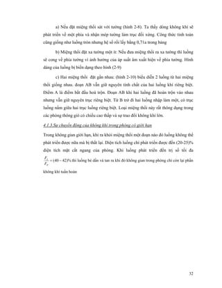 32
a) Nếu đặt miệng thổi sát với tường (hình 2-8). Ta thấy dòng không khí sẽ
phát triển về một phía và nhận mép tường làm trục đối xứng. Công thức tính toán
cũng giống như luồng tròn nhưng hệ số rối lấy bằng 0,71a trong bảng
b) Miệng thổi đặt xa tường một ít: Nếu đưa miệng thổi ra xa tường thì luồng
sẽ cong về phía tường vì ảnh hưởng của áp suất âm xuất hiện về phía tường. Hình
dáng của luồng bị biến dạng theo hình (2-9)
c) Hai miệng thổi đặt gần nhau: (hình 2-10) biểu diễn 2 luồng từ hai miệng
thổi giống nhau. đoạn AB vẫn giữ nguyên tính chất của hai luồng khí riêng biệt.
Điểm A là điểm bắt đầu hoà trộn. Đoạn AB khi hai luồng đã hoàn trộn vào nhau
nhưng vẫn giữ nguyên trục riêng biệt. Từ B trở đi hai luồng nhập làm một, có trục
luồng nằm giữa hai trục luồng riêng biệt. Loại miệng thổi này rất thông dụng trong
các phòng thông gió có chiều cao thấp và sự trao đổi không khí lớn.
4.1.3.Sự chuyển động của không khí trong phòng có giới hạn
Trong không gian giới hạn, khi ra khỏi miệng thổi một đoạn nào đó luồng không thể
phát triển được nữa mà bị thắt lại. Diện tích luồng chỉ phát triển được đến (20-25)%
diện tích mặt cắt ngang của phòng. Khi luồng phát triển đến trị số tối đa
)%4240( −=
P
L
F
F
thì luồng bé dần và tan ra khi đó không gian trong phòng chỉ còn lại phần
không khí tuần hoàn
 