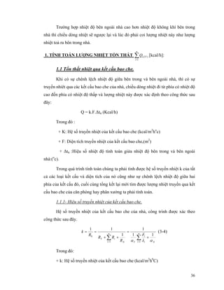 36
Trường hợp nhiệt độ bên ngoài nhà cao hơn nhiệt độ không khí bên trong
nhà thì chiều dòng nhiệt sẽ ngược lại và lúc đó phải coi lượng nhiệt này như lượng
nhiệt toả ra bên trong nhà.
1. TÍNH TOÁN LƯỢNG NHIỆT TỔN THẤT ∑=
n
i
TTiQ
1
)( [kcal/h]:
1.1 Tổn thất nhiệt qua kết cấu bao che.
Khi có sự chênh lệch nhiệt độ giữa bên trong và bên ngoài nhà, thì có sự
truyền nhiêt qua các kết cấu bao che của nhà, chiều dòng nhiệt đi từ phía có nhiệt độ
cao đến phía có nhiệt độ thấp và lượng nhiệt này được xác định theo công thức sau
đây:
Q = k.F.∆ttt (Kcal/h)
Trong đó :
+ K: Hệ số truyền nhiệt của kết cấu bao che (kcal/m2
ho
c)
+ F: Diện tích truyền nhiệt của kết cấu bao che,(m2
)
+ ∆ttt :Hiệu số nhiệt độ tính toán giửa nhiệt độ bên trong và bên ngoài
nhà:(o
c).
Trong quá trình tính toán chúng ta phải tính được hệ số truyền nhiệt k của tất
cả các loại kết cấu và diện tích của nó cũng như sự chênh lệch nhiệt độ giữa hai
phía của kết cấu đó, cuối cùng tổng kết lại mới tìm được lượng nhiệt truyền qua kết
cấu bao che của căn phòng hay phân xưởng ta phải tính toán.
1.1.1- Hiệu số truyền nhiệt của kết cấu bao che.
Hệ số truyền nhiệt của kết cấu bao che của nhà, công trình được xác theo
công thức sau đây.
∑∑ ==
+
=
++
== n
i Ni
i
TN
n
i
iT
R
RR
R
k
11
0
11
1
1
11
αλ
δ
α
(3-4)
Trong đó:
+ k: Hệ số truyền nhiệt của kết cấu bao che (kcal/m2
h0
C)
 