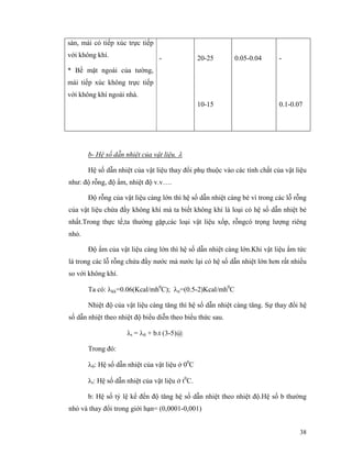 38
sàn, mái có tiếp xúc trực tiếp
với không khí.
* Bề mặt ngoài của tường,
mái tiếp xúc không trực tiếp
với không khí ngoài nhà.
- 20-25
10-15
0.05-0.04 -
0.1-0.07
b- Hệ số dẫn nhiệt của vật liệu. λ
Hệ số dẫn nhiệt của vật liệu thay đổi phụ thuộc vào các tính chất của vật liệu
như: độ rỗng, độ ẩm, nhiệt độ v.v….
Độ rỗng của vật liệu càng lớn thì hệ số dẫn nhiệt càng bé vì trong các lỗ rỗng
của vật liệu chứa đầy không khí mà ta biết không khí là loại có hệ số dẫn nhiệt bé
nhất.Trong thực tế,ta thường gặp,các loại vật liệu xốp, rỗngcó trọng lượng riêng
nhỏ.
Độ ẩm của vật liệu càng lớn thì hệ số dẫn nhiệt càng lớn.Khi vật liệu ẩm tức
là trong các lỗ rỗng chứa đầy nước mà nước lại có hệ số dẫn nhiệt lớn hơn rất nhiều
so với không khí.
Ta có: λkk=0.06(Kcal/mh0
C); λn=(0.5-2)Kcal/mh0
C
Nhiệt độ của vật liệu càng tăng thì hệ số dẫn nhiệt càng tăng. Sự thay đổi hệ
số dẫn nhiệt theo nhiệt độ biểu diễn theo biểu thức sau.
λt = λ0 + b.t (3-5)@
Trong đó:
λ0: Hệ số dẫn nhiệt của vật liệu ở 00
C
λt: Hệ số dẫn nhiệt của vật liệu ở t0
C.
b: Hệ số tỷ lệ kể đến độ tăng hệ số dẫn nhiệt theo nhiệt độ.Hệ số b thường
nhỏ và thay đổi trong giới hạn= (0,0001-0,001)
 