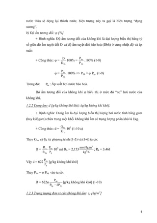 nước thừa sẽ đọng lại thành nước, hiện tượng này ta gọi là hiện tượng “đọng
sương”.
b) Độ ẩm tương đối: φ [%].
+ Đinh nghĩa: Độ ẩm tương đối của không khí là đại lượng biểu thị bằng tỷ
số giữa độ ẩm tuyệt đối D và độ ẩm tuyệt đối bão hoà (Dbh) ở cùng nhiệt độ và áp
suất:
+ Công thức: φ =
bhD
D
100% =
bh
hn
P
P
.100% (1-8)
φ =
bh
hn
P
P
.100% => Pbh = φ (1-9)hnP
Trong đó: : Áp suất hơi nước bão hoà.hnP
Độ ẩm tương đối của không khí φ biểu thị ở mức độ “no” hơi nước của
không khí.
1.2.2 Dung ẩm: d [g/kg không khí khô; kg/kg không khí khô].
+ Định nghĩa: Dung ẩm là đại lượng biểu thị lượng hơi nước tính bằng gam
(hay kilôgam) chứa trong một khối không khí ẩm có trọng lượng phần khô là 1kg.
+ Công thức: d =
k
hn
G
G
103
(1-10 a)
Thay Gbn và Gk từ phương trình (1-5) và (1-6) ta có:
D =
hn
k
R
R
k
hn
P
P
103
mà Rk = 2,153
Kkg
mmHg.m
0
3
; Rk = 3.461
Vậy d = 622
k
hn
P
P
[g/kg không khí khô]
Thay Phn = φ Pbh vào ta có:
D = 622φ
bhkg
bh
öPP
P
−
[g/kg không khí khô] (1-10)
1.2.3 Trọng lượng đơn vị của không khí ẩm: γâ [kg/m3
]
4
 