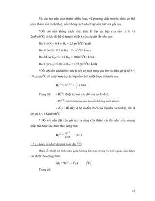 41
Về cấu tạo nền chia thành nhiều loại, về phương diện truyền nhiệt có thể
phân thành nền cách nhiệt, nền không cách nhiệt hay nền đặt trên gối tựa.
*Đối với nền không cách nhiệt (tức là lớp vật liệu của nền có λ >1
Kcal/mh0
C) và khi đó hệ số truyền nhiệt k của các dải lấy như sau:
Dải I có KI= 0.4 và RI = 2,5 (m2
h0
C/ kcal)
Dải II có KI= 0.2 và RII = 5 (m2
h0
C/ kcal)
Dải III có KIII=0.1 và RIII = 10 (m2
h0
C/ kcal)
Dải I có KIV= 0.06 và RIV = 16,5 (m2
h0
C/ kcal)
*Đối với nền cách nhiệt: tức là nền có một trong các lớp vật liệu có hệ số λ <
1 Kcal/mh0
C thì nhiệt trở của các lớp nền cách nhiệt được tính như sau:
Ri
CN
= Ri
KCN
+ '
'
λ
δ
(3-6)
Trong đó: - Ri
CN
: nhiệt trở của các dải nền cách nhiệt.
- Ri
KCN
: nhiệt trở của các dải nền không cách nhiệt.
- '
δ , '
λ : Bề dày và hệ số dẫn nhiệt của lớp nền cách nhiệt, tức là
lớp có λ < 1 Kcal/mh0
C
* Đối với nền đặt trên gối tựa, ta cũng chia thành các dải như trên, nhưng
nhiệt trở được xác đinh theo công thức
Ri
gối
=
85.0
CN
iR
(3-7)
1.1.3 - Hiệu số nhiệt độ tính toán ∆ttt (0
C)
Hiệu số nhiệt độ tính toán giữa không khí bên trong và bên ngoài nhà được
xác định theo công thức.
∆ttt = Ψ(ttt
T – ttt
N ) (0
C)
Trong đó:
 