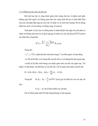 43
1.1.4.Nhiệt trở yêu cầu của kết cấu
Kết cấu bao che và công trình ngoài chức năng chịu lực và phân cách giữa
không gian bên ngoài với không gian bên của công trình để tạo ra hình khối kiến
trúc,còn cần phải đáp ứng các yêu cầu về nhiệt và vệ sinh môi trường. Đó là chống
thấm hơi nước về mùa đông và chống nóng về mùa hè.
Xuất phát về yêu cầu về chống lạnh về nhiệt độ,kết cấu ngăn che cần phải có
nhiệt trở không nhỏ hơn trị số giới hạn,gọi là nhiệt trở yêu cầu.Ryc(m2
h0
C/kcal)và
xác định theo công thức:
( )
Ttr
bm
D
NT
R
t
mtt
ycR .
..
D
0
∆
−
=
ϕ
(3-9)
Trong đó:
+ D
Tt , D
Nt (0
C) :nhiệt độ tính toán bên trong( D
Tt )và bên ngoài về mùa đông.
+φ: Hệ số kể đến vị trí tương đối của kết cấu so với không khí bên ngoài nhà.
+m:Hệ số kể đến ảnh hưởng của nhiệt quán tính của kết cấu ngăn che. Tra
bảng 3-3 phụ thuộc vào độ kiên cố của kết cấu. Chỉ số quán tính nhiệt của kết cấu:
D = R1S1+R2S2 + R3S3…RnSn = i
n
i
i SR∑=1
(3-10)
Trong đó: R1,R2,…Rn =
n
n
λ
δ
(m2
h0
C/ kcal) gọi là nhiệt trở của các lớp vật
liêu.
S1,S2,…Sn; hệ số hàm nhiệt của vật liệu.
Chỉ số nhiệt quán tính D là đại lượng không có thứ nguyên.
 
