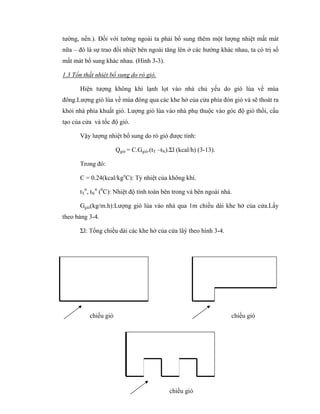 45
tường, nền.). Đối với tường ngoài ta phải bổ sung thêm một lượng nhiệt mất mát
nữa – đó là sự trao đổi nhiệt bên ngoài tăng lên ở các hướng khác nhau, ta có trị số
mất mát bổ sung khác nhau. (Hình 3-3).
1.3 Tổn thất nhiệt bổ sung do rò gió.
Hiện tượng không khí lạnh lọt vào nhà chủ yếu do gió lùa về mùa
đông.Lượng gió lùa về mùa đông qua các khe hở của cửa phía đón gió và sẽ thoát ra
khỏi nhà phía khuất gió. Lượng gió lùa vào nhà phụ thuộc vào góc độ gió thổi, cấu
tạo của cửa và tốc độ gió.
Vậy lượng nhiệt bổ sung do rò gió được tính:
Qgió = C.Ggió.(tT –tN).Σl (kcal/h) (3-13).
Trong đó:
C = 0.24(kcal/kgo
C): Tỷ nhiệt của không khí.
tT
tt
, tN
tt
(0
C): Nhiệt độ tính toán bên trong và bên ngoài nhà.
Ggió(kg/m.h):Lượng gió lùa vào nhà qua 1m chiều dài khe hở của cửa.Lấy
theo bảng 3-4.
Σl: Tổng chiều dài các khe hở của cửa lâý theo hình 3-4.
chiều gió chiều gió
chiều gió
 