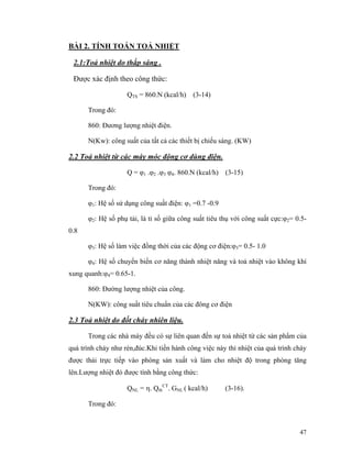 47
BÀI 2. TÍNH TOÁN TOẢ NHIỆT
2.1:Toả nhiệt do thắp sáng .
Được xác định theo công thức:
QTS = 860.N (kcal/h) (3-14)
Trong đó:
860: Đương lượng nhiệt điện.
N(Kw): công suất của tất cả các thiết bị chiếu sáng. (KW)
2.2 Toả nhiệt từ các máy móc động cơ dùng điện.
Q = φ1 .φ2 .φ3 φ4. 860.N (kcal/h) (3-15)
Trong đó:
φ1: Hệ số sử dụng công suất điện: φ1 =0.7 -0.9
φ2: Hệ số phụ tải, là tỉ số giữa công suất tiêu thụ với công suất cực:φ2= 0.5-
0.8
φ3: Hệ số làm việc đồng thời của các động cơ điện:φ3= 0.5- 1.0
φ4: Hệ số chuyển biến cơ năng thành nhiệt năng và toả nhiệt vào không khí
xung quanh:φ4= 0.65-1.
860: Đường lượng nhiệt của công.
N(KW): công suất tiêu chuẩn của các đông cơ điện
2.3 Toả nhiệt do đốt cháy nhiên liệu.
Trong các nhà máy đều có sự liên quan đến sự toả nhiệt từ các sản phẩm của
quá trình cháy như rèn,đúc.Khi tiến hành công việc này thì nhiệt của quá trình cháy
được thải trực tiếp vào phòng sản xuất và làm cho nhiệt độ trong phòng tăng
lên.Lượng nhiệt đó được tính bằng công thức:
QNL = η. Qth
CT
. GNL ( kcal/h) (3-16).
Trong đó:
 