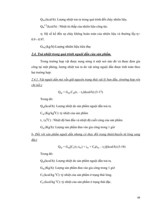 48
QNL(kcal/h): Lượng nhiệt toả ra trong quá trình đốt cháy nhiên liệu.
Qth
CT
(kcal/h) : Nhiệt trị thấp của nhiên liệu công tác.
η: Hệ số kể đến sự cháy không hoàn toàn của nhiên liệu và thường lấy:η=
0.9 - 0.97.
GNL(kg/h):Lượng nhiên liệu tiêu thụ
2.4. Toả nhiệt trong quá trình nguội dần của sản phẩm.
Trong trường hợp vật được nung nóng ở một nơi nào đó và được đem gia
công tại một phòng, lượng nhiệt toả ra do vật nóng nguội dần được tính toán theo
hai trường hợp:
2.4.1. Vật nguội dần mà vẫn giữ nguyên trạng thái vật lý ban đầu. (trường hợp rèn
chi tiết.)
Qsp = Gsp.Csp(t1 – t2)(kcal/h) (3-17)
Trong đó:
Qsp(kcal/h): Lượng nhiệt do sản phẩm nguội dần toả ra.
Csp (Kg/kg0
C): tỷ nhiệt của sản phẩm
t1, t2(0
C) : Nhiệt độ ban đầu và nhiệt độ cuối cùng của sản phẩm.
Gsp (Kg/h): Lượng sản phẩm đưa vào gia công trong 1 giờ
b- Đối với sản phẩm nguội dần nhưng có thay đổi trạng thái(chuyển từ lỏng sang
đặc)
Qsp = Gsp[CL(t1-tnc) + inc + Cđ(tnc – t2)](kcal/h) (3-18)
Trong đó:
Qsp(kcal/h): Lượng nhiệt do sản phẩm nguội dần toả ra.
Gsp (Kg/h): Lượng sản phẩm đưa vào gia công trong 1 giờ
CL(kcal/kg o
C): tỷ nhiệt của sản phẩm ở trạng thái lỏng.
Cđ (kcal/kg o
C): tỷ nhiệt của sản phẩm ở trạng thái đặc.
 