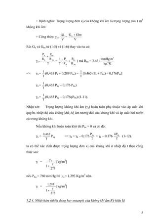 + Định nghĩa: Trọng lượng đơn vị của không khí ẩm là trọng lượng của 1 m3
không khí ẩm:
+ Công thức: γâ =
V
Gâ
=
V
GhnGk +
Rút Gk và Ghn từ (1-5) và (1-6) thay vào ta có:
γâ =
T
R
P
R
P
hn
hn
k
k
+
=
T
1
(
hn
hn
k
k
R
P
R
P
+ ) mà Rhn = 3.461
Kkg.
mmHg.m
0
3
=> γâ =
T
1
(0,465 Pk + 0,289 Phn) =
T
1
[0,465 (Pk + Phn) – 0,176Phn]
γâ =
T
1
(0,465 Pkq – 0,176 Phn)
γâ =
T
1
(0,465 Pkq – 0,176φPbh) (1-11).
Nhận xét: Trọng lượng không khí ẩm (γâ) hoàn toàn phụ thuộc vào áp suất khí
quyển, nhiệt độ của không khí, độ ẩm tương đối của không khí và áp suất hơi nước
có trong không khí.
Nếu không khí hoàn toàn khô thì Phn = 0 và do đó:
γk =
T
0,465
Pkq => γâ = γk – 0,176
T
Phn
= γk – 0,176
T
öPbh
(1-12).
ta có thể xác định được trọng lượng đơn vị của không khí ở nhiệt độ t theo công
thức sau:
γt =
273
1
0
t
+
γ
[kg/m3
]
nếu Pkq = 760 mmHg thì 0γ = 1,293 Kg/m3
nên.
γt =
273
1
293,1
t
+
[kg/m3
]
1.2.4. Nhiệt hàm (nhiệt dung hay entanpi) của không khí ẩm.Ký hiệu Iâ
5
 