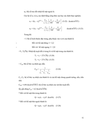 52
α4: Hệ số trao đổi nhiệt bề mặt ngoài lò.
Các hệ số α1 và α4 xác định bằng công thức sau hay xác định thực nghiệm.
α1 = l(t1 – t2)0,25
+
21 tt
Cqd
+ ⎥
⎦
⎤
⎢
⎣
⎡
− 4241
)
100
()
100
(
TT
(3-22) (kcak/m2
h0
C)
α4 = l (t3 – t4)0,25
+
43 tt
Cqd
+ ⎥
⎦
⎤
⎢
⎣
⎡
− 4443
)
100
()
100
(
TT
(kcak/m2
h0
C) (3-23)
Trong đó:
+ l: Hệ số kích thước đặc trưng, phụ thuộc vào vị trí của thành lò
- Đối với bề mặt đứng: l = 2,2
- Đối với bề mặt ngang: l = 2,8
+T1, T2(0
K): Nhiệt độ tuyệt đối ở trong lò và bề mặt trong của thành lò:
T1 = t1 + 273 (0
K) (3-24)
T2 = t2 + 273 (0
K) (3-25)
+ Cqd. Hệ số bức xạ nhiệt quy dần.
Cqd =
denCCC
111
1
21
−+
(3-26)
C1, C2: hệ số bức xạ nhiệt của thành lò và của bề mặt chung quanh tường, nền, trần
nhà.
Cđen= 4,96 (kcal/m2
h0
K4
): hệ số bức xạ nhiệt của vật đen tuyệt đối.
lấy gần đúng Cqd = 4,2 (kcal/m2
h0
K)
* Đối với bề mặt bên trong thành lò:
Q = α1(t1 – t2).F (kcal/h) (3-27)
* Đối với bề mặt bên ngoài thành lò:
Q = α4(t3 – t2).F (kcal/h) (3-28)
 
