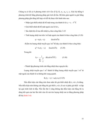 53
Chúng ta có tất cả 6 phương trình với 6 ẩn số Q, K, α1, α4, t3, t2. Giải hệ thống 6
phương trình đó bằng phương pháp giải tích rất lâu. Để đơn giản người ta giải bằng
phương pháp gần đúng kết hợp với đồ thị được tiến hành như sau:
+ Nhận (giả thiết) nhiệt độ bề mặt trong của thành lò là t2 = t1 – 5 0
C
+ Giải thiết nhiệt độ bề mặt ngoài của lò là t3.
+ Xác định hệ số trao đổi nhiệt α4 theo công thức 3-23
+ Tính lượng nhiệt toả trên 1m2
mặt ngoài của thành lò theo công thức (3-28)
q = α4(t3 - t4) (kcal/m2
h)
- Kiểm tra lượng nhiệt truyền qua 1m2
bề dày của thành lò theo công thức:
q”= k1(t2 – t3) (kcal/m2
h) (3-29)
Trong đó:
k1=
λ
δ
∑
1
(Kcal/m2
h0
C) (3-30)
- Thành lập phương trình cân bằng nhiệt theo nguyên tắc:
Lượng nhiệt truyền qua 1 m2
thành lò bằng lượng nhiệt truyền qua 1 m2
từ
mặt ngoài của thành lò ra không khí xung quanh.
K1(t2 – t3) = α4(t3-t4) (3-25)
Nếu điều kiện cân bằng trên thoả mãn thì giả thiết nhiệt độ t2 và t3 là đúng.
Nếu điều kiện trên không cân bằng thì giả thiết t2 và t3 là sai và phải giả thiết và lặp
lại quá trình tính từ đầu. Nếu lần thứ 2 cũng không đạt điều kiện cân bằng thì ta
dùng kết quả của hai lần tính vừa rồi mà tìm lượng nhiệt toả ra bằng phương pháp
đồ thị (hình 3-6)
 
