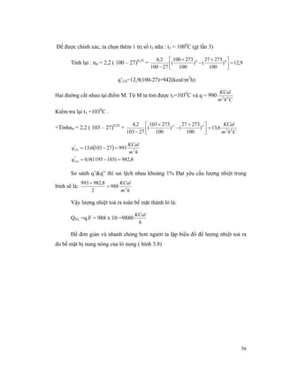 56
Để được chính xác, ta chọn thêm 1 trị số t3 nữa : t3 = 1000
C (gt lần 3)
Tính lại : α4 = 2,2 ( 100 – 27)0,25
+ 9,12)
100
27327
()
100
273100
(
27100
2,4 44
=⎥⎦
⎤
⎢⎣
⎡ +
−
+
−
q’(3)=12,9(100-27)=942(kcal/m2
h)
Hai đường cắt nhau tại điểm M. Từ M ta tìm được t3=1030
C và q = 990
Chm
KCal
02
Kiểm tra lại t3 =1030
C .
+Tínhα4 = 2,2 ( 103 – 27)0,25
+
Chm
KCal
02
44
6,13)
100
27327
()
100
273103
(
27103
2,4
=⎥⎦
⎤
⎢⎣
⎡ +
−
+
−
( )
8,982)1031195(9,0
993271036,13
"
)4(
2
"
)4(
=−=
=−=
q
hm
KCal
q
So sánh q’&q” thì sai lệch nhau khoảng 1% Đạt yêu cầu lượng nhiệt trung
bình sẽ là:
hm
KCal
2
988
2
8,982993
=
+
Vậy lượng nhiệt toả ra toàn bề mặt thành lò là:
QTL =q.F = 988 x 10 =9880
h
KCal
Để đơn giản và nhanh chóng hơn người ta lập biểu đồ để lượng nhiệt toả ra
do bề mặt bị nung nóng của lò nung ( hình 3.8)
 