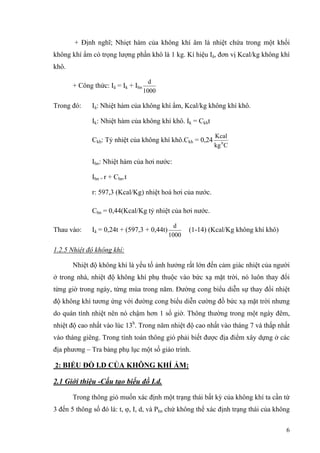 + Định nghĩ; Nhiẹt hàm của không khí âm là nhiệt chứa trong một khối
không khí ẩm có trọng lượng phần khô là 1 kg. Kí hiệu Iâ, đơn vị Kcal/kg không khí
khô.
+ Công thức: Iâ = Ik + Ihn
1000
d
Trong đó: Iâ: Nhiệt hàm của không khí ẩm, Kcal/kg không khí khô.
Ik: Nhiệt hàm của không khí khô. Ik = Ckht
Ckh: Tỷ nhiệt của không khí khô.Ckh = 0,24
Ckg
Kcal
0
Ihn: Nhiệt hàm của hơi nước:
Ihn = r + Chn.t
r: 597,3 (Kcal/Kg) nhiệt hoá hơi của nước.
Chn = 0,44(Kcal/Kg tỷ nhiệt của hơi nước.
Thau vào: Iâ = 0,24t + (597,3 + 0,44t)
1000
d
(1-14) (Kcal/Kg không khí khô)
1.2.5 Nhiệt độ không khí:
Nhiệt độ không khí là yếu tố ảnh hưởng rất lớn đến cảm giác nhiệt của người
ở trong nhà, nhiệt độ không khí phụ thuộc vào bức xạ mặt trời, nó luôn thay đổi
từng giờ trong ngày, từng mùa trong năm. Đường cong biểu diễn sự thay đổi nhiệt
độ không khí tương ứng với đường cong biểu diễn cường đồ bức xạ mặt trời nhưng
do quán tính nhiệt nên nó chậm hơn 1 số giờ. Thông thường trong một ngày đêm,
nhiệt độ cao nhất vào lúc 13h
. Trong năm nhiệt độ cao nhất vào tháng 7 và thấp nhất
vào tháng giêng. Trong tính toán thông gió phải biết được địa điểm xây dựng ở các
địa phương – Tra bảng phụ lục một số giáo trình.
2: BIỂU ĐỒ I.D CỦA KHÔNG KHÍ ẨM:
2.1 Giới thiệu -Cấu tạo biểu đồ I.d.
Trong thông gió muốn xác định một trạng thái bất kỳ của không khí ta cần từ
3 đến 5 thông số đó là: t, φ, I, d, và Phn chứ không thể xác định trạng thái của không
6
 