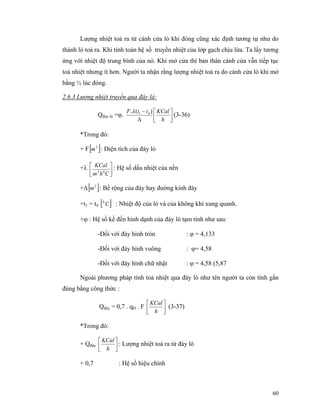 60
Lượng nhiệt toả ra từ cánh cửa lò khi đóng cũng xác định tương tự như do
thành lò toả ra. Khi tính toán hệ số truyền nhiệt của lớp gạch chịu lửa. Ta lấy tương
ứng với nhiệt độ trung bình của nó. Khi mở cửa thì bản thân cánh cửa vẫn tiếp tục
toả nhiệt nhưng ít hơn. Người ta nhận rằng lượng nhiệt toả ra do cánh cửa lò khi mở
bằng ½ lúc đóng.
2.6.3 Lượng nhiệt truyền qua đây là:
Qđáy lò =ϕ. ⎥⎦
⎤
⎢⎣
⎡
∆
−
h
KCalttF )(. 41λ
(3-36)
*Trong đó:
+ F[ ]2
m : Diện tích của đáy lò
+λ
⎥⎦
⎤
⎢⎣
⎡
Chm
KCal
02
: Hệ số dấu nhiệt của nền
+∆[ ]2
m : Bề rộng của đáy hay đường kính đáy
+t1 = t4 [ ]C0
: Nhiệt độ của lò và của không khí xung quanh.
+ϕ : Hệ số kế đến hình dạnh của đáy lò tạm tính như sau:
-Đối với đáy hình tròn : ϕ = 4,133
-Đối với đáy hình vuông : ϕ= 4,58
-Đối với đáy hình chữ nhật : ϕ = 4,58 (5,87
Ngoài phương pháp tính toả nhiệt qua đáy lò như tên người ta còn tính gần
đúng bằng công thức :
Qđáy = 0,7 . qĐ . F ⎥⎦
⎤
⎢⎣
⎡
h
KCal
(3-37)
*Trong đó:
+ Qđáy ⎥⎦
⎤
⎢⎣
⎡
h
KCal
: Lượng nhiệt toả ra từ đáy lò
+ 0,7 : Hệ số hiệu chính
 