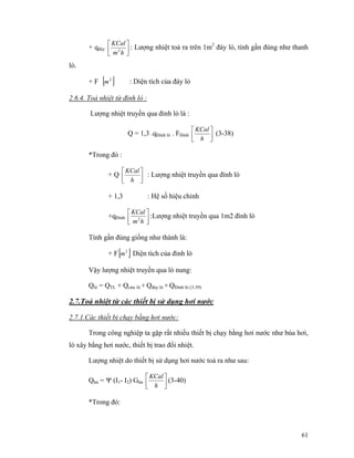 61
+ qđáy ⎥⎦
⎤
⎢⎣
⎡
hm
KCal
2
: Lượng nhiệt toả ra trên 1m2
đáy lò, tính gần đúng như thanh
lò.
+ F [ ]2
m : Diện tích của đáy lò
2.6.4. Toả nhiệt từ đỉnh lò :
Lượng nhiệt truyền qua đỉnh lò là :
Q = 1,3 .qĐỉnh lò . FĐỉnh ⎥⎦
⎤
⎢⎣
⎡
h
KCal
(3-38)
*Trong đó :
+ Q ⎥⎦
⎤
⎢⎣
⎡
h
KCal
: Lượng nhiệt truyền qua đỉnh lò
+ 1,3 : Hệ số hiệu chỉnh
+qĐỉnh ⎥⎦
⎤
⎢⎣
⎡
hm
KCal
2
:Lượng nhiệt truyền qua 1m2 đình lò
Tính gần đúng giống như thành là:
+ F[ ]2
m Diện tích của đỉnh lò
Vậy lượng nhiệt truyền qua lò nung:
Qlò = QTL + Qcửa lò + Qđáy lò + QĐỉnh lò (3-39)
2.7.Toả nhiệt từ các thiết bị sử dụng hơi nước
2.7.1.Các thiết bị chạy bằng hơi nước:
Trong công nghiệp ta gặp rất nhiều thiết bị chạy bằng hơi nước như búa hơi,
lò xây bằng hơi nước, thiết bị trao đổi nhiệt.
Lượng nhiệt do thiết bị sử dụng hơi nước toả ra như sau:
Qhn = Ψ (I1- I2) Ghn ⎥⎦
⎤
⎢⎣
⎡
h
KCal
(3-40)
*Trong đó:
 
