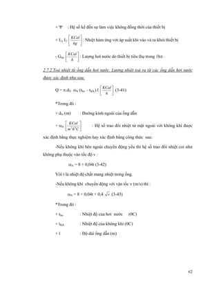 62
+ Ψ : Hệ số kể đến sự làm việc không đồng thời của thiết bị
+ I1, I2 ⎥
⎦
⎤
⎢
⎣
⎡
kg
KCal
: Nhiệt hàm ứng với áp suất khi vào và ra khỏi thiết bị
- Ghn ⎥⎦
⎤
⎢⎣
⎡
h
KCal
: Lượng hơi nước do thiết bị tiêu thụ trong 1hπ
2.7.2.Toả nhiệt từ ống dẫn hơi nước. Lượng nhiệt toả ra từ các ống dẫn hơi nước
được xác định như sau:
Q = π.dN αN (thn – tKK).l ⎥⎦
⎤
⎢⎣
⎡
h
KCal
(3-41)
*Trong đó :
+ dN (m) : Đường kính ngoài của ống dẫn
+ αN ⎥
⎦
⎤
⎢
⎣
⎡
Chm
KCal
02
: Hệ số trao đổi nhiệt từ mặt ngoài với không khí được
xác định bằng thực nghiệm hay xác định bằng công thức sau:
-Nếu không khí bên ngoài chuyển động yếu thì hệ số trao đổi nhiệt coi như
không phụ thuộc vào tốc độ v :
αN = 8 + 0,04t (3-42)
Với t là nhiệt độ chất mang nhiệt trong ống.
-Nếu không khí chuyển động với vận tốc v (m/s) thì :
αN = 8 + 0,04t + 0,4 v (3-43)
*Trong đó :
+ thn : Nhiệt độ của hơi nước (0C)
+ tKK : Nhiệt độ của không khí (0C)
+ l : Độ dài ống dẫn (m)
 