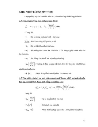 63
3.THU NHIỆT BỨC XẠ MẶT TRỜI
Lượng nhiệt này chỉ tính cho mùa hè ; còn mùa đông thì không phải tính.
3.1 Thu nhiệt bức xạ mặt trời qua cửa kính:
K
bxQ = τ1.τ2.τ3.τ4. qbx . FK . ⎥⎦
⎤
⎢⎣
⎡
h
KCal
(3-44)
*Trong đó:
+τ1 : Hệ số trong suốt của kính – tra bảng
Ví dụ : Với kính trắng 1 lớp thì τ1 = 0,9
+ τ2 : Hệ số bẩn ( bám bụi) tra bảng
+ τ3 : Hệ thống che khuất bởi cánh cửa – Tra bảng τ3 phụ thuộc vào cấu
tạo loại cửa.
+ τ4 : Hệ thống che khuất bởi hệ thống che nắng
+qbx ⎥⎦
⎤
⎢⎣
⎡
hm
KCal
2
: Cường độ bức xạ của mặt trời được lấy theo tài liệu khí hạu
của từng địa phương
+ F [ ]2
m : Diện tích phần kính chịu bức xạ của mặt trời
3.2 Thu nhiệt của bức xạ mặt trời qua cửa mái lượng nhiệt mà mà hấp thu
bức xạ của mặt trời được tính bằng công thức sau:
⎥⎦
⎤
⎢⎣
⎡
+−=
h
KCal
F
Atong
ttFKQ mt
tb
t
tb
tongmm
bx
mai .)(.
υ
α (3-45)
Trong đó:
+Km ⎥⎦
⎤
⎢⎣
⎡
hm
KCal
2
: Hệ số truyền nhiệt của mái
+Fm [ ]2
m : Diện tích của mái nhà
+ ttổng [ ]C0
: Nhiệt độ tổng hợp ngoài nhà ( tính giá trị trung bình)
 