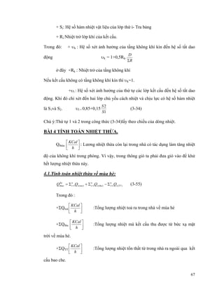 67
+ Si: Hệ số hàm nhiệt vật liệu của lớp thứ i- Tra bảng
+ Ri:Nhiệt trở lớp khí của kết cấu.
Trong đó: + υk : Hệ số xét ảnh hưởng của tầng không khí kín đến hệ số tắt dao
động υk = 1+0,5Rk.
R
D
Σ
ở đây +Rk : Nhiệt trở của tầng không khí
Nếu kết cấu không có tầng không khí kín thì υk=1.
+υl : Hệ số xét ảnh hưởng của thứ tự các lớp kết cấu đến hệ số tắt dao
động. Khi đó chỉ xét đến hai lớp chủ yếu cách nhiệt và chịu lực có hệ số hàm nhiệt
là S1và S2. υl = 0,85+0,15
1
2
S
S
(3-34)
Chú ý:Thứ tự 1 và 2 trong công thức (3-34)lấy theo chiều của dòng nhiệt.
BÀI 4 TÍNH TOÁN NHIỆT THỪA.
Qthừa ⎥⎦
⎤
⎢⎣
⎡
h
KCal
: Lương nhiệt thừa còn lại trong nhà có tác dụng làm tăng nhiệt
độ của không khí trong phòng. Vì vậy, trong thông gió ta phải đưa gió vào để khử
hết lượng nhiệt thừa này.
4.1.Tính toán nhiệt thừa về mùa hè:
)(1)(1)(1 TTi
n
ithui
n
itoai
n
i
he
thua QQQQ === Σ−Σ+Σ= (3-55)
Trong đó :
+ΣQtoả ⎥⎦
⎤
⎢⎣
⎡
h
KCal
:Tổng lượng nhiệt toả ra trong nhà về mùa hè
+ΣQthu ⎥⎦
⎤
⎢⎣
⎡
h
KCal
:Tổng lượng nhiệt mà kết cấu thu được từ bức xạ mặt
trời về mùa hè.
+ΣQTT ⎥⎦
⎤
⎢⎣
⎡
h
KCal
:Tổng lượng nhiệt tổn thất từ trong nhà ra ngoài qua kết
cấu bao che.
 
