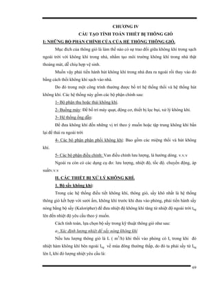 69
CHƯƠNG IV
CẤU TẠO TÍNH TOÁN THIẾT BỊ THÔNG GIÓ
I: NHỮNG BỘ PHẬN CHÍNH CỦA CỦA HỆ THỐNG THÔNG GIÓ.
Mục đích của thông gió là làm thế nào có sự trao đổi giữa không khí trong sạch
ngoài trời với không khí trong nhà, nhằm tạo môi trường không khí trong nhà thật
thoáng mát, dễ chiụ hợp vệ sinh.
Muốn vậy phải tiến hành hút không khí trong nhà đưa ra ngoài rồi thay vào đó
bằng cách thổi không khí sạch vào nhà.
Do đó trong một công trình thường được bố trí hệ thống thổi và hệ thống hút
không khí. Các hệ thống này gồm các bộ phận chính sau:
1- Bộ phận thu hoặc thải không khí.
2- Buồng máy: Để bố trí máy quạt, động cơ, thiết bị lọc bụi, xử lý không khí.
3- Hệ thống ống dẫn:
Để đưa không khí đến những vị trí theo ý muốn hoặc tập trung không khí bẩn
lại để thải ra ngoài trời
4- Các bộ phận phận phối không khí: Bao gồm các miệng thổi và hút không
khí.
5- Các bộ phận điều chỉnh: Van điều chỉnh lưu lượng, lá hướng dòng. v.v.v
Ngoài ra còn có các dụng cụ đo: lưu lượng, nhiệt độ, tốc độ. chuyển động, áp
suấtv.v.v
II. CÁC THIẾT BỊ XỬ LÝ KHÔNG KHÍ.
1. Bộ sấy không khí:
Trong các hệ thống điều tiết không khí, thông gió, sấy khô nhất là hệ thống
thông gió kết hợp với sưởi ấm, không khí trước khi đưa vào phòng, phải tiến hành sấy
nóng bằng bộ sấy (Kaloripher) để đưa nhiệt độ không khí tăng từ nhiệt độ ngoài trời tng
lên đến nhiệt độ yêu cầu theo ý muốn.
Cách tính toán, lựa chọn bộ sấy trong kỹ thuật thông gió như sau:
a- Xác định lượng nhiệt để sấy nóng không khí
Nếu lưu lượng thông gió là L ( m3
/h) khi thổi vào phòng có Is trong khi đó
nhiệt hàm không khí bên ngoài Ing về mùa đông thường thấp, do đó ta phải sấy từ Ing
lên Is khi đó lượng nhiệt yêu cầu là:
 