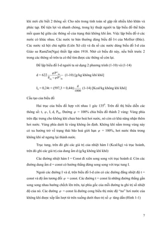 khí mới chỉ biết 2 thông số: Cho nên trong tính toán sẽ gặp rất nhiều khó khăn và
phức tạp. Để tiện lợi và nhanh chóng, trong kỷ thuật người ta lập biểu đồ thể hiện
mối quan hệ giữa các thông số của trạng thái không khí ẩm. Việc lập biểu đồ ở các
nước có khác nhau. Các nước tư bản thường dùng biểu đồ I-t của Mollier (Đức).
Các nước xã hội chủ nghĩa (Liên Xô cũ) và đa số các nước dùng biểu đồ I-d của
Giáo sư RamZin(Nga) thiết lập năm 1918. Nhờ có biểu đò này, nếu biết trước 2
trong các thông số trên ta có thể tìm được các thông số còn lại.
Để lập biểu đồ I-d người ta sử dụng 2 phương trình (1-10) và (1-14)
d = 622
bhkq
hn
'P'P
'P'
ϕ
ϕ
−
(1-10) [g/kg không khí khô]
Ia = 0,24t + (597,3 + 0,44t)
1000
d
(1-14) [Kcal/kg không khí khô]
Cấu tạo của biểu đồ
Hai trục của biểu đồ hợp với nhau 1 góc 1350
. Trên đồ thị biểu diễn các
thông số: t, ϕ , I, d, Phn. Đường ϕ = 100% chia biểu đồ thành 2 vùng: Vùng phía
trên đặc trưng cho không khí chưa bảo hoà hơi nước, nó còn có khả năng nhận thêm
hơi nước. Vùng phía dưới là vùng không ổn định. Không khí nằm trong vùng này
có xu hướng trở về trạng thái bão hoà giới hạn ϕ = 100%, hơi nước thừa trong
không khí sẽ ngưng lại thành nước.
Trục tung, trên đó ghi các giá trị của nhiệt hàm I (Kcal/kg) và trục hoành,
trên đó ghi các giá trị của dung ẩm d (g/kg không khí khô)
Các đường nhiệt hàm I = Const đi xiên song song với trục hoành d. Còn các
đường dung ẩm d = const có hướng thẳng đứng song song với trục tung I.
Ngoài các đường I và d, trên biểu đồ I-d còn có các đường đẳng nhiệt độ t =
const và độ ẩm tương đối ϕ = const. Các đường t = const là những đường thẳng gần
song song nhau hướng chếch lên trên, tại phía gốc của mỗi đường ta ghi trị số nhiệt
độ của nó. Các đường ϕ = const là đường cong biểu thị mức độ “no” hơi nước của
không khí được xếp lần lượt từ trên xuống dưới theo trị số ϕ tăng dần (Hình 1-1)
7
 