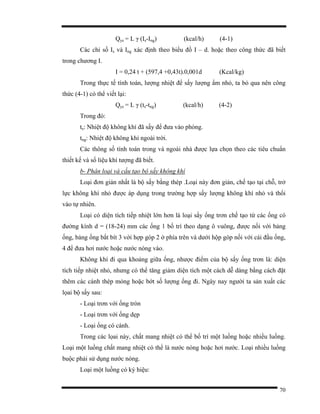 70
Qyc = L γ (Is-Ing) (kcal/h) (4-1)
Các chỉ số Is và Ing xác định theo biểu đồ I – d. hoặc theo công thức đã biết
trong chương I.
I = 0,24 t + (597,4 +0,43t).0,001d (Kcal/kg)
Trong thực tế tính toán, lượng nhiệt để sấy lượng ẩm nhỏ, ta bỏ qua nên công
thức (4-1) có thể viết lại:
Qyc = L γ (ts-tng) (kcal/h) (4-2)
Trong đó:
ts: Nhiệt độ không khí đã sấy để đưa vào phòng.
tng: Nhiệt độ không khí ngoài trời.
Các thông số tính toán trong và ngoài nhà được lựa chọn theo các tiêu chuẩn
thiết kế và số liệu khí tượng đã biết.
b- Phân loại và cấu tạo bộ sấy không khí
Loại đơn giản nhất là bộ sấy bằng thép .Loại này đơn giản, chế tạo tại chỗ, trở
lực không khí nhỏ được áp dụng trong trường hợp sấy lượng không khí nhỏ và thổi
vào tự nhiên.
Loại có diện tích tiếp nhiệt lớn hơn là loại sấy ống trơn chế tạo từ các ống có
đường kính d = (18-24) mm các ống 1 bố trí theo dạng ô vuông, được nối với bảng
ống, bảng ống bắt bít 3 với hợp góp 2 ở phía trên và dưới hộp góp nối với cái đầu ống,
4 để đưa hơi nước hoặc nước nóng vào.
Không khí đi qua khoảng giữa ống, nhược điểm của bộ sấy ống trơn là: diện
tích tiếp nhiệt nhỏ, nhưng có thể tăng giảm diện tích một cách dễ dàng bằng cách đặt
thêm các cánh thép mỏng hoặc bớt số lượng ống đi. Ngày nay người ta sản xuất các
lọai bộ sấy sau:
- Loại trơn với ống tròn
- Loại trơn với ống dẹp
- Loại ống có cánh.
Trong các lọai này, chất mang nhiệt có thể bố trí một luồng hoặc nhiều luồng.
Loại một luồng chất mang nhiệt có thể là nước nóng hoặc hơi nước. Loại nhiều luồng
buộc phải sử dụng nước nóng.
Loại một luồng có ký hiệu:
 
