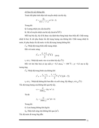 72
d.Chọn bộ sấy không khí.
Trước hết phải tính diện tích truyền nhiệt của bộ sấy.
)34(
)(
2
21
−
−
= m
ttK
Q
F
tbtb
yc
Trong đó:
Q: Lượng nhiệt yêu cầu (kcal/h)
K: Hệ số truyền nhiệt của bộ sấy (kcal/m2
h0
C)
Mỗi loại bộ sấy, hệ số K được xác định theo bảng hoặc theo biểu đồ. Chất mang
nhiệt là hơi, K chỉ phụ thuộc tốc độ trọng lượng của không khí. Chất mang nhiệt là
nước, K phụ thuộc tốc độ nước và tốc độ trọng lượng không khí.
t1
tb: Nhiệt độ trung bình chất mang nhiệt.
Đối với nước nóng:
)(
2
01
C
tt
t rv
tb
+
= (4-4)
tv và tr : Nhiệt độ nước vào và ra khỏi bộ sấy (0
C)
Đối với hơi bão hoà có áp suất p = 0,3 ata,ttb
1
= 100 0
C ; p > 0,3 ata ta lấy
tương ứng.
t2
tb: Nhiệt độ trung bình của không khí
)54)((
22
02
−
+
=
+
= C
tttt
t
ngscd
tb
td và tc : Nhiệt độ không khí ban đầu và cuối cùng, lấy bằng ts và tng (0
C)
Tốc độ trọng lượng của không khí qua bộ sấy.
)./(
3600
2
smkg
f
G
v
kk
=γ
Từ đó
)64)((
..3600
2
−= m
v
G
fkk
γ
Trong đó:
G: Lưu lượng không khí (kg/h)
fkk: Diện tích sóng cho không khí qua (m2
).
Tốc độ nước đi trong ống dẫn:
 