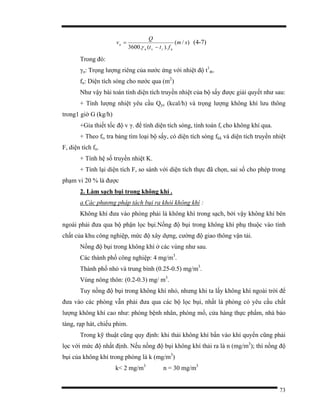 73
)/(
).(.3600
sm
ftt
Q
v
nrvn
n
−
=
γ
(4-7)
Trong đó:
γn: Trọng lượng riêng của nước ứng với nhiệt độ t1
tb.
fn: Diện tích sóng cho nước qua (m2
)
Như vậy bài toán tính diện tích truyền nhiệt của bộ sấy được giải quyết như sau:
+ Tính lượng nhiệt yêu cầu Qyc (kcal/h) và trọng lượng không khí lưu thông
trong1 giờ G (kg/h)
+Gỉa thiết tốc độ v γ. để tính diện tích sóng, tính toán ft cho không khí qua.
+ Theo ft, tra bảng tìm loại bộ sấy, có diện tích sóng fkk và diện tích truyền nhiệt
F, diện tích fn.
+ Tính hệ số truyền nhiệt K.
+ Tính lại diện tích F, so sánh với diện tích thực đã chọn, sai số cho phép trong
phạm vi 20 % là được
2. Làm sạch bụi trong không khí .
a.Các phương pháp tách bụi ra khỏi không khí :
Không khí đưa vào phòng phải là không khí trong sạch, bởi vậy không khí bên
ngoài phải đưa qua bộ phận lọc bụi.Nồng độ bụi trong không khí phụ thuộc vào tính
chất của khu công nghiệp, mức độ xây dựng, cường độ giao thông vận tải.
Nồng độ bụi trong không khí ở các vùng như sau.
Các thành phố công nghiệp: 4 mg/m3
.
Thành phố nhỏ và trung bình (0.25-0.5) mg/m3
.
Vùng nông thôn: (0.2-0.3) mg/ m3
.
Tuy nồng độ bụi trong không khí nhỏ, nhưng khi ta lấy không khí ngoài trời để
đưa vào các phòng vẫn phải đưa qua các bộ lọc bụi, nhất là phòng có yêu cầu chất
lượng không khí cao như: phòng bệnh nhân, phòng mổ, cửa hàng thực phẩm, nhà bảo
tàng, rạp hát, chiếu phim.
Trong kỹ thuật cũng quy định: khi thải không khí bẩn vào khí quyển cũng phải
lọc với mức độ nhất định. Nếu nồng độ bụi không khí thải ra là n (mg/m3
); thì nồng độ
bụi của không khí trong phòng là k (mg/m3
)
k< 2 mg/m3
n = 30 mg/m3
 