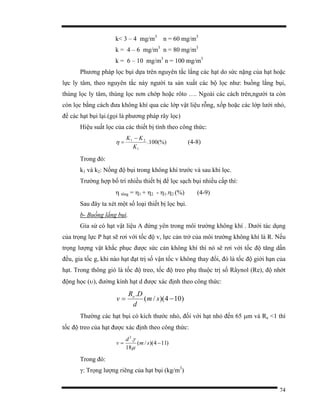 74
k< 3 – 4 mg/m3
n = 60 mg/m3
k = 4 – 6 mg/m3
n = 80 mg/m3
k = 6 – 10 mg/m3
n = 100 mg/m3
Phương pháp lọc bụi dựa trên nguyên tắc lắng các hạt do sức nặng của hạt hoặc
lực ly tâm, theo nguyên tắc này người ta sản xuất các bộ lọc như: buồng lắng bụi,
thùng lọc ly tâm, thùng lọc nơn chớp hoặc rôto …. Ngoài các cách trên,người ta còn
còn lọc bằng cách đưa không khí qua các lớp vật liệu rỗng, xốp hoặc các lớp lưới nhỏ,
để các hạt bụi lại.(gọi là phương pháp rây lọc)
Hiệu suất lọc của các thiết bị tính theo công thức:
(%)100.
1
21
K
KK −
=η (4-8)
Trong đó:
k1 và k2: Nồng độ bụi trong không khí trước và sau khi lọc.
Trường hợp bố trí nhiều thiết bị để lọc sạch bụi nhiều cấp thì:
η tổng = η1 + η2 - η1.η2 (%) (4-9)
Sau đây ta xét một số loại thiết bị lọc bụi.
b- Buồng lắng bụi.
Gỉa sử có hạt vật liệu A đứng yên trong môi trường không khí . Dưới tác dụng
của trọng lực P hạt sẽ rơi với tốc độ v, lực cản trở của môi trường không khí là R. Nếu
trọng lượng vật khắc phục được sức cản không khí thì nó sẽ rơi với tốc độ tăng dần
đều, gia tốc g, khi nào hạt đạt trị số vận tốc v không thay đổi, đó là tốc độ giới hạn của
hạt. Trong thông gió là tốc độ treo, tốc độ treo phụ thuộc trị số Râynol (Re), độ nhớt
động học (υ), đường kính hạt d được xác định theo công thức:
)104)(/(
.
−= sm
d
DR
v e
Thường các hạt bụi có kích thước nhỏ, đối với hạt nhỏ đến 65 µm và Re <1 thì
tốc độ treo của hạt được xác định theo công thức:
)114)(/(
18
.2
−= sm
d
v
µ
γ
Trong đó:
γ: Trọng lượng riêng của hạt bụi (kg/m3
)
 
