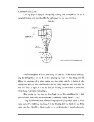 77
C.Thùng tách bụi ly tâm
Loại này được sử dụng để làm sạch kỹ và trung bình không khí có lẫn bụi ở
dạng hạt và dạng sợi ở trạng thái khô. Sự lọc bụi dựa vào sức ngăn trở li tâm
Hình 4-4
Sơ đồ thiết bị (hình 4-4) bao gồm: thùng lọc hình trụ 3 có đáy là hình chóp cụt,
ống dẫn không khí có lẫn bụi đi vào theo phương tiếp tuyến với thân thùng, nhờ thế
không khí vào thùng sẽ có chuyển động xoáy theo chiều mũi tên và hướng từ trên
xuống dưới. Khi gặp phần thắt hình chóp của đáy thùng không khí sạch được bốc lên
trên theo ống 1 ra ngoài. Các hạt bụi dưới có tác dụng của lực ly tâm bị ép sát vào
thành thùng 3 và sau rơi xuống ống 2.
Hiệu quả lọc bụi càng tăng khi tăng tốc độ chuyển động của không khí và thời
gian nó lưu lại trong thùng tốc độ không khí đi vào thùng thường lấy (10-25) m/s.
Trong một số trường hợp, để tăng cường hiệu quả lọc sạch bụi, người ta phảm
nước tưới ướt bề mặt trong của thùng 3 để bụi dễ dàng dính vào thành, rồi sau đó bị
nước cuốn theo. Cách bố trí thùng lọc như vậy ta gọi là thùng lọc ly tâm có màng nước
 
