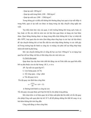 79
- Quạt áp suất :100 kg/m2
.
- Quạt áp suất trung bình: (100 – 300) kg/m2
.
- Quạt áp suất cao: (300 – 1200) kg/m2
.
Trong thông gió và điều tiết không khí thường dùng loại quạt có áp suất thấp và
trung bình, quạt có áp suất cao được sử dụng trong các dây chuyền công nghệ sản
xuất.
Tuỳ điều kiện làm việc của quạt, ở môi trường không khí trong sạch, hoặc có
bụi, hoặc có lẫn các chất ăn mòn mà vật liệu làm quạt được sử dụng các loại khác
nhau. Quạt thông thường được sử dụng trong điều kiện không khí ít bụi và nhiệt độ
đến 1500
C, loại quạt chịu ăn mòn (làm bằng nhựa tổng hợp và các loại vật liệu khác)
để vận chuyển không khí có hoà lẫn chất ăn mòn thép thông thường và các chất gây
nổ.Trong trường hợp đó bánh xe công tác và miệng vào phải chế tạo bằng thép hoặc
nhôm để tránh bị phá hỏng.
Khi vận chuyển không khí có nồng độ bụi cao hơn 150mg/m3
ta sử dụng loại
quạt bụi chế tạo bằng vật liệu có khả năng chịu sức mài mòn cao
b- Cách chọn quạt.
Quạt được lựa chọ theo tính chất khí động của nó.Tính chất của quạt biểu diễn
bỡi sự phụ thuộc của các đại lượng: ∆P, L, n và u
∆P: Áp suất của quạt (kg/m2
)
L: Lưu lượng quạt, (m3
/h)
n : Số vòng quay , vòng / phút
u: Tốc độ quay (m/s)
Tốc độ quay xác định theo công thức
)124)(/(
60
..
−= sm
nd
u
π
d: Đường kính bánh xe công tác (m)
Tốc độ quay của quạt được giới hạn bởi độ ồn cho phép trong phòng
Khi chọn kiểu và số hiệu quạt, hệ số hiệu suất phải đạt lớn nhất với tốc độ quay
cho phép.Công suất quạt phải dự trữ 10 % để đề phòng những tổn thất bổ sung và sự
hút thêm không khí trên ống dẫn:
Công suất động cơ theo công thức
 