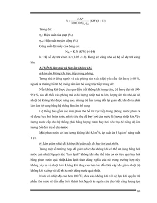 80
)134)((
.102.3600
.
−
∆
= KW
PL
N
tdq ηη
Trong đó:
ηq: Hiệu suất của quạt (%)
ηtđ: Hiệu suất truyền động (%)
Công suất đặt máy của động cơ:
Nđc = K.N (KW) (4-14)
K: Hệ số dự trử chon K=(1.05 -1.3). Dộng cơ càng nhỏ có hệ số dự trữ càng
lớn.
4-Thiết bị làm mát và làm ẩm không khí.
a-Làm ẩm không khí trực tiếp trong phòng.
Trong nhà ở đông người và các phòng sản xuất (dệt) yêu cầu độ ẩm φ ≥ 60 %,
người ta thường bố trí hệ thống làm ẩm bổ sung trực tiếp trong đó:
Nếu không khí được đưa qua điều tiết không khí trung tâm, độ ẩm φ đạt tới (90-
95) %, sau đó thổi vào phòng mà ở đó lượng nhiệt toả ra lớn, lượng ẩm rất nhỏ,do đó
nhiệt độ không khí được nâng cao, nhưng độ ẩm tương đối lại giảm đi, khi đó ta phải
làm ẩm bổ sung bằng hệ thống làm ẩm bổ sung
Hệ thống bao gồm các mũi phun thô bố trí trực tiếp trong phòng, nước phun ra
sẽ được bay hơi hoàn toàn, nhiệt tiêu thụ để bay hơi của nước là lượng nhiệt kín.Vậy
lượng nước cấp cho hệ thống phải bằng lượng nước bay hơi tiêu thụ để nồng độ ẩm
tương đối đến trị số cho trước
Mũi phun nước có lưu lượng không khí 4,3m3
/h, áp suất dư 1 kg/cm2
năng suất
3 l/h.
b- Làm giảm nhiệt độ không khí gián tiếp do bay hơi quá nhiệt.
Trong một số trường hợp, để giảm nhiệt độ không khí có thể sử dụng bằng hơi
nước quá nhiệt.Nguyên tắc “làm lạnh” không khí như thế trên cơ sở hiệu quả bay hơi
bằng phun nước quá nhiệt.Làm lạnh theo đúng nghĩa của nó trong trường hợp này
không xảy ra vì nhiệt hàm không khí tăng cao hơn lúc đầu.Bởi vậy khi giảm nhiệt độ
không khí xuống vài độ thì ta mới dùng nước quá nhiệt.
Nước có nhiệt độ cao hơn 100 0
C, đưa vào không khí với áp lực khí quyển thì
phần lớn nước sẽ dần dần biến thành hơi.Người ta ngiên cứu cho biết rằng lượng tạo
 