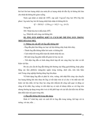 81
bởi hơi lớn hơn lượng nhiệt của nước,tất cả lượng nhiệt đó đều lấy từ không khí làm
cho nhiệt độ không khí giảm xuống.
Nước quá nhiệt có nhiệt độ 1300
C, (áp suất 3 kg/cm2
) bay hơi 50%.Vậy khi
phun 1 kg nước bay hơi thì lượng nhiệt hiện nhận từ không khí là:
Q’ = 585.0,5 – (130-tKK) = 162,5 + tKK (4-15)
Trong đó:
585: Nhiệt hóa hơi ở điều kiện 200
C.
tKK: Nhiệt độ cuối cùng của không khí.
III. ỐNG DẪN KHÔNG KHÍ VÀ CÁCH BỐ TRÍ ỐNG DẪN TRONG
MỘT SỐ LOẠI NHÀ.
1- Những yêu cầu đối với ống dẫn không khí:
- Ống dẫn phải làm bằng các loại vật liệu không cháy hoặc khó cháy.
- Thành ống dẫn không thấm hơi nước và không khí
- Cách nhiệt tốt trong điều kiện độ chênh nhiệt độ cao.
- Bề mặt trong ống phải nhẵn để giảm trở lực ma sát.
- Tiết diện ống dẫn có hình dáng thích hợp để sức cảng thuỷ lực nhỏ và tiết
kiệm vật liệu.
Do các yêu cầu đó ống dẫn không khí thường xây bằng gạch,bêtông, hoặc ghép
bằng các tấm phibrôxi măng,làm ngầm trong trường, dưới nền, trên trần hầm
mái.Trong công nghiệp thường dùng ống tôn,nhựa.
Về hình dạng ống dẫn có phải là: tròn, vuông, chữ nhật.Nếu cùng vận chuyển
lưu lượng không khí như nhau thì ống có tiết diện tròn sẽ có chu vi bé nhất nên tiết
kiệm vật liệu nhất, trở lực thuỷ lực cũng nhỏ nhất,do đó công suất quạt và động cơ
cũng sẽ bé nhất, ống vuông và chữ nhật tuy có một số nhược điểm so với ống tròn
nhưng thường áp dụng trong nhà ở nó có thể phối hợp với các kết cấu kiến trúc để bảo
đảm điều kiện mỹ quan trong nhà.
2. Ống dẫn không khí trong dân dụng.
Hình 4-7 trình bày một vài cách bố trí ống dẫn trong tường, kết hợp với tủ
tường, với sàn, trần …
 
