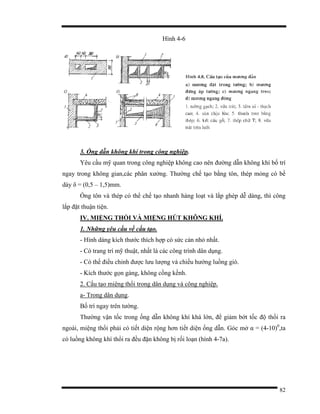 82
Hình 4-6
3. Ống dẫn không khí trong công nghiệp.
Yêu cầu mỹ quan trong công nghiệp không cao nên đường dẫn không khí bố trí
ngay trong không gian,các phân xưởng. Thường chế tạo bằng tôn, thép mỏng có bề
dày δ = (0,5 – 1,5)mm.
Ống tôn và thép có thể chế tạo nhanh hàng loạt và lắp ghép dễ dàng, thì công
lắp đặt thuận tiện.
IV. MIỆNG THỔI VÀ MIỆNG HÚT KHÔNG KHÍ.
1. Những yêu cầu về cấu tạo.
- Hình dáng kích thước thích hợp có sức cản nhỏ nhất.
- Có trang trí mỹ thuật, nhất là các công trình dân dụng.
- Có thể điều chỉnh được lưu lượng và chiều hướng luồng gió.
- Kích thước gọn gàng, không cồng kềnh.
2. Cấu tạo miệng thổi trong dân dụng và công nghiệp.
a- Trong dân dụng.
Bố trí ngay trên tường.
Thường vận tốc trong ống dẫn không khí khá lớn, để giảm bớt tốc độ thổi ra
ngoài, miệng thổi phải có tiết diện rộng hơn tiết diện ống dẫn. Góc mở α = (4-10)0
,ta
có luồng không khí thổi ra đều đặn không bị rối loạn (hình 4-7a).
 